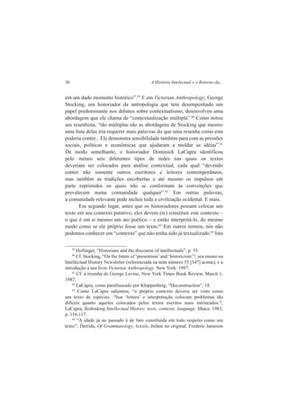 36 A História Intelectual e o Retorno da... 
em um dado momento histórico”.59 E em Victorian Anthropology, George 
Stocking, um historiador da antropologia que tem desempenhado um 
papel predominante nos debates sobre contextualismo, desenvolveu uma 
abordagem que ele chama de “contextualização múltipla”.60 Como notou 
um resenhista, “tão múltiplas são as abordagens de Stocking que mesmo 
uma lista delas iria requerer mais palavras do que uma resenha como esta 
poderia conter... Ele demonstra sensibilidade também para com as pressões 
sociais, políticas e econômicas que ajudaram a moldar as idéias”.61 
De modo semelhante, o historiador Dominick LaCapra identificou 
pelo menos seis diferentes tipos de redes nas quais os textos 
deveriam ser colocados para análise contextual, cada qual “devendo 
conter não somente outros escritores e leitores contemporâneos, 
mas também as tradições encobertas e até mesmo os impulsos em 
parte reprimidos os quais não se conformam às convenções que 
prevalecem numa comunidade qualquer”.62 Em outras palavras, 
a comunidade relevante pode incluir toda a civilização ocidental. E mais. 
Em segundo lugar, antes que os historiadores possam colocar um 
texto em seu contexto putativo, eles devem (re) constituir este contexto – 
o que é em si mesmo um ato poético – e então interpretá-lo, do mesmo 
modo como se ele próprio fosse um texto.63 Em outros termos, nós não 
podemos conhecer um “contexto” que não tenha sido já textualizado.64 Isto 
59 Hollinger, “Historians and the discourse of intellectuals”, p. 55. 
60 Cf. Stocking, “On the limits of ‘presentism’ and ‘historicism’”; seu ensaio na 
Intellectual History Newsletter (referenciada na nota número 55 [54?] acima); e a 
introdução a seu livro Victorian Anthropology. New York: 1987. 
61 Cf. a resenha de George Levine, New York Times Book Review, March 1, 
1987. 
62 LaCapra, como parafraseado por Kloppenberg, “Deconstruction”, 18. 
63 Como LaCapra salientou, “o próprio contexto deveria ser visto como 
um texto de espécies. “Sua ‘leitura’ e interpretação colocam problemas tão 
difíceis quanto aqueles colocados pelos textos escritos mais intrincados.”; 
LaCapra, Rethinking Intellectual History: texts, contexts, language. Ithaca: 1983, 
p. 116-117. 
64 “A idade já no passado é de fato constituída em todo respeito como um 
texto”; Derrida, Of Grammatology, lxxxix, ênfase no original. Frederic Jameson 
 