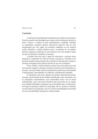 Raquel Azevedo 351 
Conclusão 
A utilização da metodologia foucaultiana para análise do documento 
histórico permite uma abordagem que rompe com as dicotomias insolúveis 
entre o sujeito e o objeto ou entre representação e realidade. Tomados 
os documentos enquanto práticas discursivas passíveis não de uma 
interpretação que vise captar sua intenção verdadeira ou sua essência 
oculta, liberamos a análise histórica para a construção de seu próprio 
discurso enquanto construção de uma narrativa com suas próprias regras 
de auto-constituição vinculadas ao presente. 
A história não terá mais o papel de rememorar o passado numa 
perspectiva "saudosista" de culto aos mortos, mas passa a constituir-se no 
presente enquanto desconstrução das estruturas do passado para romper as 
heranças carregadas pelas práticas discursivas que nos constituem. 
Neste sentido, a análise histórica atuaria como uma prática que não 
serviria para congelar o passado, trazendo a poeira de seus documentos ao 
presente, mas para abalar a poeira assentada no presente que está tendendo 
à sedimentação, chacoalhando as evidências comodamente instaladas. 
O anarquismo, não mais isolado como prática superada do passado, 
ressurge, desconstruído de sua unidade mumificada, como resistência viva 
às concepções centralizadoras, sem continuidade linear, mas de modo 
multifacetado, como uma busca libertária pela autonomia de um sujeito 
com múltipla identidade, rompendo com as disciplinas que o constituíram. 
Em lugar do princípio arbóreo da autoridade, não se recoloca a bandeira 
revolucionária do anarquismo, mas um rizoma da pluralidade descentrada 
de novas possibilidades alternativas e diferenciadas. 
 