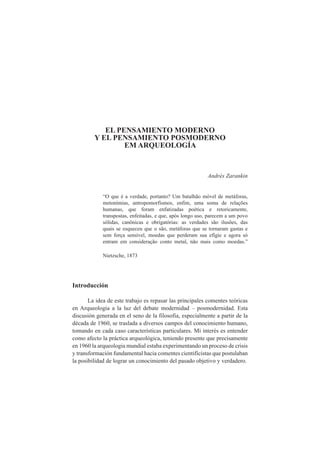 EL PENSAMIENTO MODERNO 
Y EL PENSAMIENTO POSMODERNO 
EM ARQUEOLOGÍA 
Andrés Zarankin 
“O que é a verdade, portanto? Um batalhão móvel de metáforas, 
metonímias, antropomorfismos, enfim, uma soma de relações 
humanas, que foram enfatizadas poética e retoricamente, 
transpostas, enfeitadas, e que, após longo uso, parecem a um povo 
sólidas, canônicas e obrigatórias: as verdades são ilusões, das 
quais se esqueceu que o são, metáforas que se tornaram gastas e 
sem força sensível, moedas que perderam sua efígie e agora só 
entram em consideração conto metal, não mais como moedas.” 
Nietzsche, 1873 
Introducción 
La idea de este trabajo es repasar las principales comentes teóricas 
en Arqueologia a la luz del debate modernidad – posmodernidad. Esta 
discusión generada en el seno de la filosofia, especialmente a partir de la 
década de 1960, se traslada a diversos campos del conocimiento humano, 
tomando en cada caso características particulares. Mi interés es entender 
como afecto la práctica arqueológica, teniendo presente que precisamente 
en 1960 la arqueologia mundial estaba experimentando un proceso de crisis 
y transformación fundamental hacia comentes cientifícistas que postulaban 
la posibilidad de lograr un conocimiento del pasado objetivo y verdadero. 
 