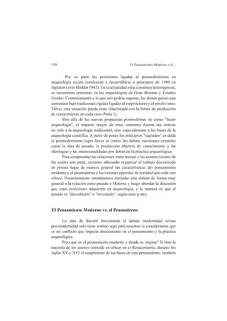 354 El Pensamiento Moderno y el... 
Por su parte las posiciones ligadas al posmodernismo en 
arqueologia recién comienzan a desarrollarse a princípios de 1980 en 
Inglaterra (ver Hodder 1982). En la actualidad estas comentes heterogéneas, 
se encuentran presentes en las arqueologías de Gran Bretana y Estados 
Unidos. Contrariamente a lo que uno podría suponer, los demás países aun 
continúan bajo tradiciones rígidas ligadas al empiricismo y el positivismo. 
Talvez esta situación pueda estar relacionada con la forma de producción 
de conocimiento en cada caso (Nota 1). 
Más allá de las nuevas propuestas posmodernas de como "hacer 
arqueologia", el impacto mayor de estas comentes fueron sus criticas 
no solo a la arqueologia tradicional, sino especialmente a las bases de la 
arqueologia científica. A partir de poner los princípios "sagrados" en duda 
el posmodernismo logro llevar al centro dei debate cuestiones centrales 
como la idea de pasado, la producción objetiva de conocimiento y las 
ideologias y las intensionalidades por detrás de la practica arqueológica. 
Para comprender las relaciones entre teorias y las cosmovisiones de 
las cuales son parte, creemos adecuado organizar el trabajo discutiendo 
en primer lugar de manera general las características dei pensamiento 
moderno y el posmoderno y las visiones opuestas de realidad que cada uno 
ofrece. Posteriormente intentaremos trasladar este debate de forma muy 
general a la relación entre pasado e Historia y luego abordar la discusión 
que estas posiciones adquieren en arqueologia, y la manera en que el 
pasado es "descubierto" o "inventado", según uma u otra. 
EI Pensamiento Moderno vs. el Posmoderno 
La idea de discutir brevemente el debate modernidad versus 
pos-modernidad solo tiene sentido aqui para nosotros si consideramos que 
es un conflicto que impacta directamente en el pensamiento y la practica 
arqueológica. 
Pero que es el pensamiento moderno y donde se origina? Si bien la 
mayoría de los autores coincide en ubicar en el Renacimiento, durante los 
siglos XV y XVI el surgimiento de las bases de este pensamiento, también 
 