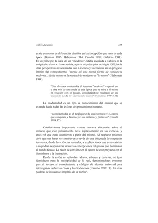Andrés Zarankin 355 
existe consenso en diferenciar câmbios en la concepción que tuvo en cada 
época (Berman 1985, Habermas 1984, Casullo 1989, Giddens 1991). 
En un principio la idea de ser "moderno" estaba asociada a valores de la 
antigüedad clásica. Esto cambia, a partir de princípios dei siglo XIX, hacia 
otras perspectivas relacionadas con la ciência y la creencia en un progreso 
infinito dei conocimiento, "surgia así una nueva forma de conciencia 
moderna... desde entonces la marca de lo moderno es "lo nuevo" (Habermas 
1984). 
"Con diversos contenidos, él termino "moderno" expresó una 
y otra vez la conciencia de una época que se mira a si misma 
en relación con el pasado, considerándose resultado de una 
transición desde lo viejo hacia lo nuevo" (Habermas 1984:131). 
La modernidad es un tipo de conocimiento del mundo que se 
expande hacia todas las esferas dei pensamiento humano. 
"La modernidad es el desplegarse de una escritura civiUzatoria 
que conquista y fascina por sus certezas y profecias" (Casullo 
1989:17). 
Consideramos importante centrar nuestra discusión sobre el 
impacto que este pensamiento tuvo, especialmente en las ciências, y 
en el rol que estas asumieron a partir dei mismo. Al respecto podemos 
decir que sus bases se construyen a través de una búsqueda de respuestas 
terrenales, desde las ciências naturales, a explicaciones que o no existían 
o no podían responderse desde las concepciones religiosas que dominaron 
el mundo feudal. La razón se convierte en el centro de este proyecto con el 
iluminismo y la ilustración. 
Desde la razón se refundan valores, saberes y certezas, se fijan 
identidades para la multiplicidad de lo real, denominadores comunes 
para el acceso al conocimiento y códigos de alcance universal para 
interrogar-se sobre las cosas y los fenómenos (Casullo 1989:18). En otras 
palabras se instaura el império de la "razón". 
 