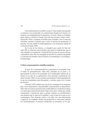 356 El Pensamiento Moderno y el... 
Esta transformación es posible, ya que el viejo modelo está agotado 
y comienza a ser cuestionado. Las explicaciones basadas en lo divino y lo 
religioso son remplazadas por la naturaleza y la razón. Ahora es el hombre 
quien ordena y clasifica el mundo. Para ello fue necesario "matar a Dios" 
(Nietszche 1882) y recuperar al hombre para el hombre. Nace la idea del 
individuo, mientras el pasado pasa a tener la función de preanunciar el 
presente. En este sentido la modernidad pasa a ser el proyecto natural de 
evolución (Casullo 1989). 
En el caso de las ciências, es innegable que a partir de fines dei 
siglo XIX se refuerzan estos princípios que guían el modernismo, que se 
vera reflejado en la aparición y desarrollo de una serie de nuevas ciências 
y disciplinas, entre ellas las encargadas de develar los mistérios dei pasado 
y el presente dei hombre como la historia, la antropologia, la sociologia y 
la arqueologia. 
Críticas al pensamiento científico moderno 
A pesar de la heterogeneidad de pensamientos encuadrados bajo 
el rótulo de posmodernismo, todos ellos coinciden en un punto y es 
precisamente la crítica a los postulados de la modernidad, adernas de un 
énfasis en la idea de su agotamiento como principio constituyente dei 
saber (Casullo 1989). En las comentes posmodernas la heterogeneidad de 
lo que era considerado como homogéneo y continuo, pasa a ser el centro 
de atención. 
Foucault (1979) enfatiza que una de las estratégias de la burguesia 
para volver hegemónico e incuestionable su pensamiento es naturalizarlo. 
Entre ellos la creencia esencial en una verdad objetiva y la idea de la ciência 
y la razón para conocerla-develarla. Rago (com. pers.) senala que cuando 
comenzamos a historicizar algo es porque sentimos un extrafiamiento, 
una distancia que lo aleja de lo cotidiano, y por lo tanto de lo que no nos 
cuestionamos. Esta situación vuelve a ese algo, una cosa desconocida 
y digna de ser estudiada. Desde esta perspectiva es interesante analizar 
los cuestionamientos al proyecto modernista en momentos en los que, 
 