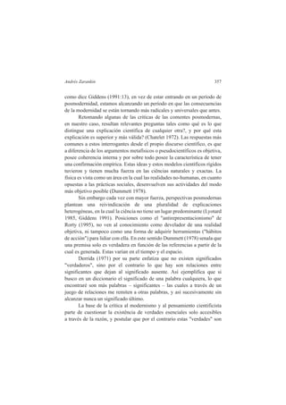 Andrés Zarankin 357 
como dice Giddens (1991:13), en vez de estar entrando en un período de 
posmodernidad, estamos alcanzando un período en que las consecuencias 
de la modernidad se están tornando más radicales y universales que antes. 
Retomando algunas de las criticas de las comentes posmodernas, 
en nuestro caso, resultan relevantes preguntas tales como qué es lo que 
distingue una explicación científica de cualquier otra?, y por qué esta 
explicación es superior y más válida? (Chatelet 1972). Las respuestas más 
comunes a estos interrogantes desde el propio discurso científico, es que 
a diferencia de los argumentos metafísicos o pseudocientíficos es objetiva, 
posee coherencia interna y por sobre todo posee la característica de tener 
una confirmación empírica. Estas ideas y estos modelos científicos rígidos 
tuvieron y tienen mucha fuerza en las ciências naturales y exactas. La 
física es vista como un área en la cual las realidades no-humanas, en cuanto 
opuestas a las prácticas sociales, desenvuelven sus actividades del modo 
más objetivo posible (Dummett 1978). 
Sin embargo cada vez con mayor fuerza, perspectivas posmodernas 
plantean una reivindicación de una pluralidad de explicaciones 
heterogéneas, en la cual la ciência no tiene un lugar predominante (Lyotard 
1985, Giddens 1991). Posiciones como el "antirepresentacionismo" de 
Rorty (1995), no ven al conocimiento como develador de una realidad 
objetiva, ni tampoco como una forma de adquirir herramientas ("hábitos 
de acción") para lidiar con ella. En este sentido Dummett (1978) senala que 
una premisa solo es verdadera en función de las referencias a partir de la 
cual es generada. Estas varían en el tiempo y el espacio. 
Derrida (1971) por su parte enfatiza que no existen significados 
"verdaderos", sino por el contrario lo que hay son relaciones entre 
significantes que dejan al significado ausente. Así ejemplifica que si 
busco en un diccionario el significado de una palabra cualquiera, lo que 
encontraré son más palabras – significantes – las cuales a través de un 
juego de relaciones me remiten a otras palabras, y así sucesivamente sin 
alcanzar nunca un significado último. 
La base de la crítica al modernismo y al pensamiento cientificista 
parte de cuestionar la existência de verdades esenciales solo accesibles 
a través de la razón, y postular que por el contrario estas "verdades" son 
 