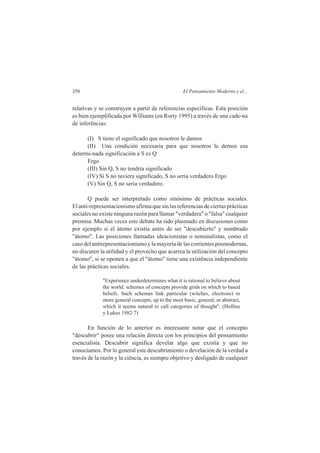 358 El Pensamiento Moderno y el... 
relativas y se construyen a partir de referencias específicas. Esta posición 
es bien ejemplificada por Williams (en Rorty 1995) a través de una cade-na 
de inferências: 
(I) S tiene el significado que nosotros le damos 
(II) Una condición necesaria para que nosotros le demos esa 
determi-nada significación a S es Q 
Ergo 
(III) Sin Q, S no tendría significado 
(IV) Si S no tuviera significado, S no seria verdadero Ergo 
(V) Sin Q, S no seria verdadero. 
Q puede ser interpretado como sinónimo de prácticas sociales. 
El anti-representacionismo afirma que sin las referencias de ciertas prácticas 
sociales no existe ninguna razón para llamar "verdadera" o "falsa" cualquier 
premisa. Muchas veces este debate ha sido plasmado en discusiones como 
por ejemplo si el átomo existia antes de ser "descubierto" y nombrado 
"átomo". Las posiciones llamadas ideacionistas o nominalistas, como el 
caso del antirepresentacionismo y la mayoría de las corrientes posmodernas, 
no discuten la utilidad y el provecho que acarrea la utilización del concepto 
"átomo", si se oponen a que el "átomo" tiene una existência independiente 
de las prácticas sociales. 
"Experience underdetermines what it is rational to believe about 
the world: schemes of concepts provide grids on which to based 
beliefs. Such schemes link particular (witches, electrons) to 
more general concepts, up to the most basic, general, or abstract, 
which it seems natural to call categories of thought". (Hollins 
y Lukes 1982:7) 
En función de lo anterior es interesante notar que el concepto 
"descubrir" posee una relación directa con los princípios del pensamiento 
esencialista. Descubrir significa develar algo que existia y que no 
conocíamos. Por lo general este descubrimiento o develación de la verdad a 
través de la razón y la ciência, es siempre objetivo y desligado de cualquier 
 