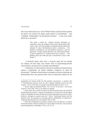 David Harlan 37 
não é uma observação nova. Como William James explicou há três quartos 
de século, um contexto de algum modo anterior à textualização – uma 
“realidade ‘independente’ do pensamento humano” – é uma coisa muito 
difícil de se encontrar”. 
“Ele reduz a noção de... Alguma presença aborígene na 
experiência, antes que qualquer crença acerca da presença tenha 
vindo a tona, antes que qualquer concepção humana tenha sido 
aplicada. É o que é absolutamente mudo e evanescente ... Nós 
podemos vislumbrá-la, mas não podemos agarrá-la; o que nós 
agarramos é sempre algum substituto, que o pensamento huma-no 
prévio peptonizou e cozinhou para nosso consumo ... Nós 
podemos dizer que onde quer que a encontremos, ela já é uma 
fraude”.65 
A distinção básica entre texto e contexto pode não ter entrado 
em colapso em todo lugar, mas mesmo entre os epistemologicamente 
conservadores, ela parece ter se tornado um problema.66 
Finalmente, o contextualismo sofre de sua tendência, frequentemente 
sujeita a reclamações, de reduzir trabalhos complexos ao status de 
documentos.67 Quando os historiadores orientados ao discurso analisam um 
determinado texto, eles querem saber como ele funcionava dentro de um 
argumentou do mesmo modo em The politicai unconscious: o contexto não 
é “imediatamente presente como tal, não é alguma realidade externa do senso 
comum... mas ao invés deve ser sempre reconstituída depois do fato”; p. 81. 
65 James citado por Richard Poirier. The renewal of literature: emersonian 
reflexions. New York: 1987, p. 48, ênfase no original. 
66 Como John Toews observou depois de uma discussão acerca da inevitável 
textualização do contexto, “começa-se a perguntar-se se é possível evitar de algum 
modo as armadilhas da teoria referencial ou representacional sem cessar de ‘fazer’ 
história e restringir-se a pensar sobre ela”. Toews, “Intellectual history after the 
linguistic turn: the autonomy of meaning and the irreducibility of experience”. 
American Historical Review, 92, October 1987, p. 886. 
67 Além das reclamações de LaCapra, citadas na nota 69 (abaixo), cf. aquelas 
de Norman Grabo e Patrícia Caldwell, In: Sacvan Bercovitch (ed.), The American 
puritan imagination, Cambridge: 1974, p. 26, 33, 36. 
 