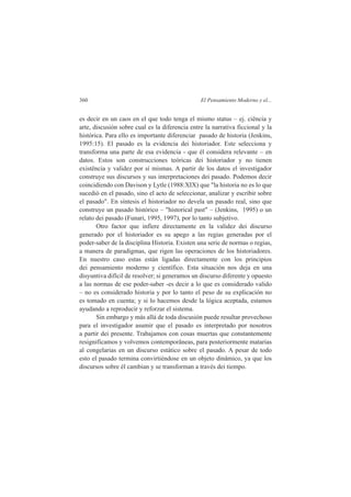 360 El Pensamiento Moderno y el... 
es decir en un caos en el que todo tenga el mismo status – ej. ciência y 
arte, discusión sobre cual es la diferencia entre la narrativa ficcional y la 
histórica. Para ello es importante diferenciar pasado de historia (Jenkins, 
1995:15). El pasado es la evidencia dei historiador. Este selecciona y 
transforma una parte de esa evidencia - que él considera relevante – en 
datos. Estos son construcciones teóricas dei historiador y no tienen 
existência y validez por sí mismas. A partir de los datos el investigador 
construye sus discursos y sus interpretaciones dei pasado. Podemos decir 
coincidiendo con Davison y Lytle (1988:XIX) que "la historia no es lo que 
sucedió en el pasado, sino el acto de seleccionar, analizar y escribir sobre 
el pasado". En síntesis el historiador no devela un pasado real, sino que 
construye un pasado histórico – "historical past" – (Jenkins, 1995) o un 
relato dei pasado (Funari, 1995, 1997), por lo tanto subjetivo. 
Otro factor que infíere directamente en la validez dei discurso 
generado por el historiador es su apego a las regias generadas por el 
poder-saber de la disciplina Historia. Existen una serie de normas o regias, 
a manera de paradigmas, que rigen las operaciones de los historiadores. 
En nuestro caso estas están ligadas directamente con los principios 
dei pensamiento moderno y científico. Esta situación nos deja en una 
disyuntiva difícil de resolver; si generamos un discurso diferente y opuesto 
a las normas de ese poder-saber -es decir a lo que es considerado valido 
– no es considerado historia y por lo tanto el peso de su explicación no 
es tomado en cuenta; y si lo hacemos desde la lógica aceptada, estamos 
ayudando a reproducir y reforzar el sistema. 
Sin embargo y más allá de toda discusión puede resultar provechoso 
para el investigador asumir que el pasado es interpretado por nosotros 
a partir dei presente. Trabajamos con cosas muertas que constantemente 
resignificamos y volvemos contemporâneas, para posteriormente matarias 
al congelarias en un discurso estático sobre el pasado. A pesar de todo 
esto el pasado termina convirtiéndose en un objeto dinâmico, ya que los 
discursos sobre él cambian y se transforman a través dei tiempo. 
 