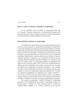 Andrés Zarankin 361 
Qué es y como se construye el pasado en Arqueologia 
En la actualidad existe un debate en Arqueologia sobre que 
es el pasado. Posiciones positivistas y posmodernistas proponen dos 
maneras opuestas de mirar el pasado y por lo tanto de hacer arqueologia. 
De manera general y sintética discutimos ambas visiones: 
El pensamiento moderno en Arqueologia 
El empirisismo y el positivismo son las comentes de pensamiento en 
torno a las cuales se generó y se desarrolló la Arqueologia. De todas formas 
es necesario establecer una separación entre las teorias histórico-culturales 
tradicionales, que dominaron el conocimiento de la disciplina hasta mediados 
de los anos '60s y las arquelogías "científicas" que transformaron la forma 
de pensar y practicar arqueologia. En el primero de los casos el trabajo dei 
arqueólogo estaba limitado a ordenar culturas (como sinónimo de razas) en 
esquemas espaciales y temporales. Las concepciones normativas de estas 
comentes histórico-culturales permitían establecer una relación directa 
entre raza, lengua y tierra, y en arqueologia establecer un paralelismo entre 
objetos, razas y territórios (Jones, 1997). Así una raza era diferenciada por 
objetos que eran considerados característicos y particulares de ese grupo. 
Se trataba de una arqueologia sumamente descriptiva y que construía 
discursos en forma de grandes narraciones universalisantes que permitían 
entender el curso de la humanidad. Desde estas perspectivas el cambio 
era explicado principalmente por difusión de las culturas superiores, y 
de áreas de invención, hacia las culturas inferiores, pasivas y receptoras. 
Estas concepciones cobran sentido a la luz de los contextos colonialistas de 
principio y mediados de este siglo en el que esta arqueologia fue gestada. 
Por su parte la arqueologia "científica", llamada de "arqueologia 
procesual o New Archaheology" en América y "arqueologia analítica" en 
Europa, surgió – a principios de 1960 – como una crítica a su antecesora 
histórico-cultural. Hodder, et. al. (1995:3) sintetizan en una serie de 
 