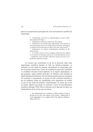 362 El Pensamiento Moderno y el... 
puntos las características principales de estos acercamientos científicosen 
arqueologia: 
• Archaeology conceived as Anthropological science rather 
than allied with history. 
• Explanation of the past valued over description. 
• Explanation via incorporation ofparticular observations of 
the material past into cross-cultural generalizations pertaining 
to (natural and social) process (hence the term "processual"). 
• Explanation via explicit methodologies modelled on the 
hard sciences. 
• An earlier interest in laws of human behaviour has shifted 
to an interest in formation processes of archaeological record 
– regularities wich will allow inferences about processes to be 
made from material remains. 
En nuestro caso centraremos el eje de la discusión sobre estas 
arqueologías científicas dejando de lado las histórico-culturales, ya 
criticadas no solo desde las posturas posmodernas en arqueologia sino 
por los propios positivistas. Como fue senalado las posiciones científicas 
se consideran necesario testear hipótesis en el registro arqueológico, lo 
que garantiza, según modelos derivados- de filósofos como Hempel, la 
objetividad dei procedimiento. De esta manera aquellas ideas que no pueden 
ser sometidas a contrastación, ya sea por no tener correlatos materiales o 
por ser ambíguas, deben ser consideradas como argumentos sin sentido 
ya que no hay modo de probarlos cientificamente. Se asume que existe 
un mundo objetivo que puede ser conocido a través de procedimientos 
científicos (Hempel 1965). Ello se relaciona con la idea que los datos son 
independientes de las teorias que uno asume 
"... the archaeologist is to construct a vehicle which is to get to 
the past on its own. The vehicle is the science . Subjectivity is 
to be eliminated; it is to adapt itself to the objetive (Shanks y 
Tilley 1987:12). 
 