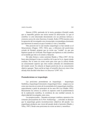 Andrés Zarankin 363 
Hanson (1958), partiendo de la teoria gestalgica (Gestalt) senala 
que es imposible generar una teoria neutral de observación. Lo que el 
científico ve está relacionado directamente con sus premisas teóricas y 
creencias acerca de como funciona el mundo. Kuhn (1970) muestra como 
la operación del investigador esta circunscripta a un paradigma dominante 
que determina la manera en que el mundo es visto y entendido. 
Otra posición de la cual muchos arqueólogos se han nutrido es el 
falsacionismo (Popper, 1959, 1963), que, a diferencia del positivismo 
cerrado de Hempel, propone que no existe una "verdad", ny que una 
hipótesis puede ser verificada. Para Popper una hipótesis es más científica 
en la medida que más se la somete a falsación. 
De todas formas y como sostienen Shanks y Tilley (1987: 43) las 
bases para distinguir lo que es científico de lo que no lo es, siguen siendo 
confusas. Por lo tanto no existe razón para creer que la ciência brinda 
un conocimiento superior que otros modos culturales de entendimiento 
del mundo social. En relación al dogma positivista de un conocimiento 
objetivo agregan: "there can be no logic of scientific discovery since it has 
already been decided what there is to discover "(1987: 43). 
Posmodernismo en Arqueologia 
Las posiciones posmodernas en Arqueologia – Arqueologia 
Simbólica, Arqueologia Estructural y Arqueologia Critica – surgen a su vez 
como una reacción en contra de los postulados de la arqueologia científica, 
especialmente a partir de princípios de los anos 80's (ver Hodder 1982). 
Basicamente las criticas se centran en aspectos como la predominância 
de la explicación científica, la existência de una realidad esencial, la 
objetividad del investigador, entre otros. 
Los posprocesuales – llamados así porque vendrían a oponerse a las 
comentes procesualistas de la New Archaeology –, coinciden en destacar 
que la arqueologia genera reconstrucciones subjetivas del pasado. Los 
arqueólogos producen una vision del pasado desde el presente (Shanks y 
Tilley, 1987). Desde estas posiciones no existe un único y monolítico 
 