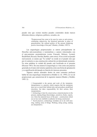 364 El Pensamiento Moderno y el... 
pasado sino que existen muchos pasados construídos desde marcos 
diferentes-étnicos, religiosos, políticos, sexuales, etc. 
"Postprocessual has come to be seen by some as anti-science, 
celebrating subjectivity, the historical particular in place of 
generalisation: the cultural politics of the present displacing 
positive knowledge of the past" (Shanks y Hodder, 1995:5). 
Las arqueologias posprocesuales se nutren principalmente de 
filosofias anti-esencialistas o nominalistas y autores relacionados con 
el pen-samiento posmodernista (como Foucault, Deleuze, Lyotard, 
Boudrillard, Ricoeur, Derrida, Barthes, entre otros). Al no existir un pasado 
real-esencial, se asume que "la verdad" no reside en el pasado sino que 
por el contrario es una construcción cultural de un determinado momento. 
En otras palabras la verdad del pasado está localizada en el presente 
(Ricoeur 1981). De esta manera la arqueologia es vista como una práctica 
generada en el marco del sistema capitalista como una forma de apropiación 
y re-significación del pasado en función de intereses presentes. 
Algunos autores alineados dentro de estas comentes prefieren 
hablar de una arqueologia interpretativa (Hodder et. Al. 1995), en ves de 
posprocesual, que caracterizan de la siguiente manera (Shanks y Hodder, 
1995: 5): 
• Foregrounded is the person and work of the interpreter. 
Interpretation is a practice which requires that the interpreter 
does not so much hide behind rules and procedures predefined 
elsewhere, but takes responsability for their actions, their 
interpretations. 
• Archaeology is here by conceived as a material practice in the 
present, making things (knowledges, narratives, books, reports, 
etc.) from the material traces of the past – constructions which 
are no less real, truthfull or authentic for being constructed. 
• Social practices, archaeology included, are to do with mea-ning, 
making sense of things. Working, doing acting, making 
are interpretative. 
 