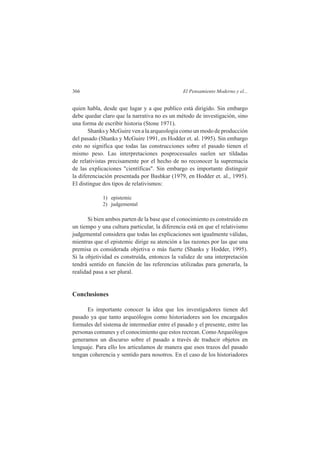 366 El Pensamiento Moderno y el... 
quien habla, desde que lugar y a que publico está dirigido. Sin embargo 
debe quedar claro que la narrativa no es un método de investigación, sino 
una forma de escribir historia (Stone 1971). 
Shanks y McGuire ven a la arqueologia como un modo de producción 
del pasado (Shanks y McGuire 1991, en Hodder et. al. 1995). Sin embargo 
esto no significa que todas las construcciones sobre el pasado tienen el 
mismo peso. Las interpretaciones posprocesuales suelen ser tildadas 
de relativistas precisamente por el hecho de no reconocer la supremacia 
de las explicaciones "científicas". Sin embargo es importante distinguir 
la diferenciación presentada por Bashkar (1979, en Hodder et. al., 1995). 
El distingue dos tipos de relativismos: 
1) epistemic 
2) judgemental 
Si bien ambos parten de la base que el conocimiento es construído en 
un tiempo y una cultura particular, la diferencia está en que el relativismo 
judgemental considera que todas las explicaciones son igualmente válidas, 
mientras que el epistemic dirige su atención a las razones por las que una 
premisa es considerada objetiva o más fuerte (Shanks y Hodder, 1995). 
Si la objetividad es construída, entonces la validez de una interpretación 
tendrá sentido en función de las referencias utilizadas para generarla, la 
realidad pasa a ser plural. 
Conclusiones 
Es importante conocer la idea que los investigadores tienen del 
pasado ya que tanto arqueólogos como historiadores son los encargados 
formales del sistema de intermediar entre el pasado y el presente, entre las 
personas comunes y el conocimiento que estos recrean. Como Arqueólogos 
generamos un discurso sobre el pasado a través de traducir objetos en 
lenguaje. Para ello los articulamos de manera que esos trazos del pasado 
tengan coherencia y sentido para nosotros. En el caso de los historiadores 
 