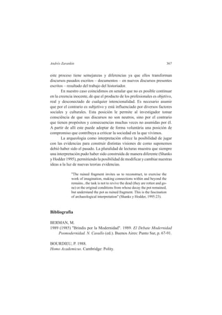 Andrés Zarankin 367 
este proceso tiene semejanzas y diferencias ya que ellos transforman 
discursos pasados escritos – documentos – en nuevos discursos presentes 
escritos – resultado del trabajo del historiador. 
En nuestro caso coincidimos en senalar que no es posible continuar 
en la creencia inocente, de que el producto de los profesionales es objetivo, 
real y desconectado de cualquier intencionalidad. Es necesario asumir 
que por el contrario es subjetivo y está influenciado por diversos factores 
sociales y culturales. Esta posición le permite al investigador tomar 
consciência de que sus discursos no son neutros, sino por el contrario 
que tienen propósitos y consecuencias muchas veces no asumidas por él. 
A partir de allí este puede adoptar de forma voluntária una posición de 
compromiso que contribuya a criticar la sociedad en la que vivimos. 
La arqueologia como interpretación ofrece la posibilidad de jugar 
con las evidencias para construir distintas visiones de como suponemos 
debió haber sido el pasado. La pluralidad de lecturas muestra que siempre 
una interpretación pudo haber sido construída de manera diferente (Shanks 
y Hodder 1995), permitiendo la posibilidad de modificar y cambiar nuestras 
ideas a la luz de nuevas teorias evidencias. 
"The ruined fragment invites us to reconstruct, to exercise the 
work of imagination, making connections within and beyond the 
remains...the task is not to revive the dead (they are rotten and go-ne) 
or the original conditions from whose decay the pot remained, 
but understand the pot as ruined fragment. This is the fascination 
of archaeological interpretation" (Shanks y Hodder, 1995:23). 
Bibliografia 
BERMAN, M. 
1989 (1985) "Brindis por la Modernidad". 1989. El Debate Modernidad 
Posmodernidad. N. Casullo (ed.). Buenos Aires: Punto Sur, p. 67-91. 
BOURDIEU, P. 1988. 
Homo Academicus. Cambridge: Polity. 
 