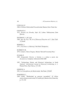 368 El Pensamiento Moderno y el... 
CASULLO, N. 
1988. El Debate Modernidad Posmodernidad. Buenos Aires: Punto Sur. 
CHATELET, F. 
1972. História da Filosofia, Siglo XX. Lisboa: Publicaciones Dom 
Quixote. 
DAVIDSON, J. y M. Lytle 
1988. After the Fact: The Art of Historical Detection vol. 1, New York: 
A. Knopf. 
DERRIDA, J. 
1971. A Escritura e a Diferença. São Paulo: Perspectiva. 
DUMMETT, M. 
1978. Verdade e Outros Enigmas. Boston: Harvard University Press. 
FUNARI, P. 
1995. Antiguedade Clássica: a história e a cultura a partir dos 
documen-tos. Campinas: Editora da UNICAMP. 
1997. "Archaeology, History and Historical Archaeology in South 
America". International Journal of Historical Archaeology, n. 1. 
Plenum Press, New York. p. 137-148. 
GIDDENS, A. 
1991. As Conseqüências da Modernidade. São Paulo: UNESP. 
HABERMAS, J. 
1989 (1984). "Modernidad un proyecto incompleto". El debate 
modernidad posmodernidad. N. Casullo (ed.). Buenos Aires: Punto Sur, 
p. 131-144. 
 