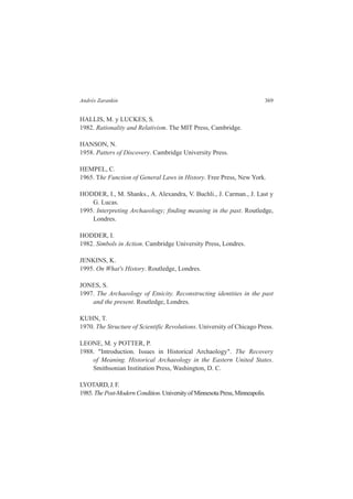 Andrés Zarankin 369 
HALLIS, M. y LUCKES, S. 
1982. Rationality and Relativism. The MIT Press, Cambridge. 
HANSON, N. 
1958. Patters of Discovery. Cambridge University Press. 
HEMPEL, C. 
1965. The Function of General Laws in History. Free Press, New York. 
HODDER, I., M. Shanks., A. Alexandra, V. Buchli., J. Carman., J. Last y 
G. Lucas. 
1995. Interpreting Archaeology; finding meaning in the past. Routledge, 
Londres. 
HODDER, I. 
1982. Simbols in Action. Cambridge University Press, Londres. 
JENKINS, K. 
1995. On What's History. Routledge, Londres. 
JONES, S. 
1997. The Archaeology of Etnicity. Reconstructing identities in the past 
and the present. Routledge, Londres. 
KUHN, T. 
1970. The Structure of Scientific Revolutions. University of Chicago Press. 
LEONE, M. y POTTER, P. 
1988. "Introduction. Issues in Historical Archaology". The Recovery 
of Meaning. Historical Archaeology in the Eastern United States. 
Smithsonian Institution Press, Washington, D. C. 
LYOTARD, J. F. 
1985. The Post-Modern Condition. University of Minnesota Press, Minneapolis. 
 