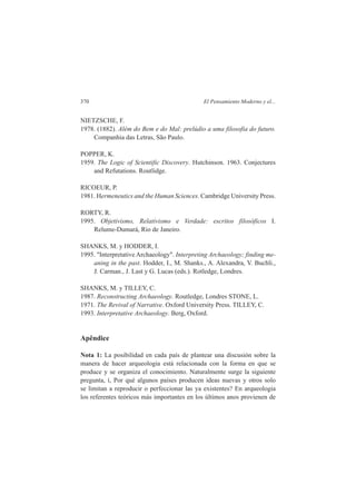 370 El Pensamiento Moderno y el... 
NIETZSCHE, F. 
1978. (1882). Além do Bem e do Mal: prelúdio a uma filosofia do futuro. 
Companhia das Letras, São Paulo. 
POPPER, K. 
1959. The Logic of Scientific Discovery. Hutchinson. 1963. Conjectures 
and Refutations. Routlidge. 
RICOEUR, P. 
1981. Hermeneutics and the Human Sciences. Cambridge University Press. 
RORTY, R. 
1995. Objetivismo, Relativismo e Verdade: escritos filosóficos I. 
Relume-Dumará, Rio de Janeiro. 
SHANKS, M. y HODDER, I. 
1995. "Interpretative Archaeology". Interpreting Archaeology; finding me-aning 
in the past. Hodder, I., M. Shanks., A. Alexandra, V. Buchli., 
J. Carman., J. Last y G. Lucas (eds.). Rotledge, Londres. 
SHANKS, M. y TILLEY, C. 
1987. Reconstructing Archaeology. Routledge, Londres STONE, L. 
1971. The Revival of Narrative. Oxford University Press. TILLEY, C. 
1993. Interpretative Archaeology. Berg, Oxford. 
Apêndice 
Nota 1: La posibilidad en cada país de plantear una discusión sobre la 
manera de hacer arqueologia está relacionada con la forma en que se 
produce y se organiza el conocimiento. Naturalmente surge la siguiente 
pregunta, í, Por qué algunos países producen ideas nuevas y otros solo 
se limitan a reproducir o perfeccionar las ya existentes? En arqueologia 
los referentes teóricos más importantes en los últimos anos provienen de 
 