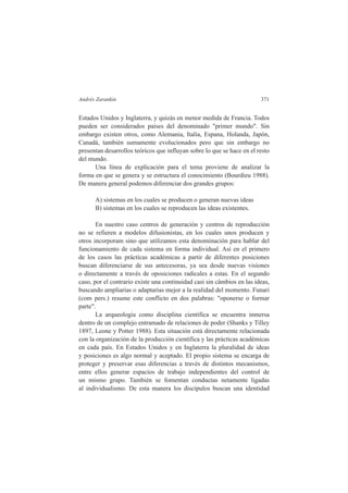 Andrés Zarankin 371 
Estados Unidos y Inglaterra, y quizás en menor medida de Francia. Todos 
pueden ser considerados países del denominado "primer mundo". Sin 
embargo existen otros, como Alemania, Italia, Espana, Holanda, Japón, 
Canadá, también sumamente evolucionados pero que sin embargo no 
presentan desarrollos teóricos que influyan sobre lo que se hace en el resto 
del mundo. 
Una línea de explicación para el tema proviene de analizar la 
forma en que se genera y se estructura el conocimiento (Bourdieu 1988). 
De manera general podemos diferenciar dos grandes grupos: 
A) sistemas en los cuales se producen o generan nuevas ideas 
B) sistemas en los cuales se reproducen las ideas existentes. 
En nuestro caso centros de generación y centros de reproducción 
no se refieren a modelos difusionistas, en los cuales unos producen y 
otros incorporam sino que utilizamos esta denominación para hablar del 
funcionamiento de cada sistema en forma individual. Así en el primero 
de los casos las prácticas académicas a partir de diferentes posiciones 
buscan diferenciarse de sus antecesoras, ya sea desde nuevas visiones 
o directamente a través de oposiciones radicales a estas. En el segundo 
caso, por el contrario existe una continuidad casi sin câmbios en las ideas, 
buscando ampliarias o adaptarias mejor a la realidad del momento. Funari 
(com pers.) resume este conflicto en dos palabras: "oponerse o formar 
parte". 
La arqueologia como disciplina científica se encuentra inmersa 
dentro de un complejo entramado de relaciones de poder (Shanks y Tilley 
1897, Leone y Potter 1988). Esta situación está directamente relacionada 
con la organización de la producción científica y las prácticas académicas 
en cada país. En Estados Unidos y en Inglaterra la pluralidad de ideas 
y posiciones es algo normal y aceptado. El propio sistema se encarga de 
proteger y preservar esas diferencias a través de distintos mecanismos, 
entre ellos generar espacios de trabajo independientes del control de 
un mismo grupo. También se fomentan conductas netamente ligadas 
al individualismo. De esta manera los discípulos buscan una identidad 
 