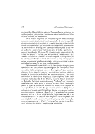 372 El Pensamiento Moderno y el... 
propia que los diferencie de sus maestros. A pesar de buscar superarlos, los 
profesores viven esta situación como natural, ya que probablemente ellos 
hicieron lo mismo con sus maestros. 
En el caso de los países con estructuras rígidas, en los cuales el 
conocimiento es jerárquico en el sentido estricto del término, es esperable 
comportamientos de tipo reproductivo. Una elite afianzada en el poder es la 
que decide que es válido y que no, que es científico y que no. Generalmente 
en este sistema los investigadores dependen la mayor parte de su vida 
de un director - que formaria parte de esa elite de poder – que maneja y 
controla la producción del mismo. No existen espacios independientes de 
trabajo que garanticen libertad para generar nuevos conocimientos y por 
lo tanto la continuidad de la vida académica depende de no apartar-se de 
los cânones considerados "aceptables". Lo nuevo es visto como peligroso 
porque atenta contra la tradición, contra las estructuras, contra el sistema, 
contra la perduración. No hay lugar para la pluralidad. 
Argentina en el campo científico es un claro ejemplo de organización 
reproductiva del conocimiento. El sistema puede ser caracterizado como 
centralista, rígido, jerárquico y represivo. Esta organizado para garantizar 
el control de las ideas, los recursos y los espacios, a partir de princípios 
basados en diferencias establecidas por rangos académicos. Entre otros 
mecanismos es común que la mayoría de los investigadores suelan tener 
directores hasta alrededor de los 45 anos, inclusive después de obtener 
su doctorado. Su trabajo es constantemente "evaluado" por comisiones 
académicas que varían según el gobierno de turno. Estas co misiones 
poseen el poder, si consideran necesario, de apartar al investigador de 
su cargo. También son estas las que deciden quienes se incorporan, y 
quienes no, al sistema científico del país. Existen casos en que câmbios 
en estas comisiones implicaron el benefício o el perjuicio de determinadas 
comentes teóricas o de un grupo particular de personas asociado a un 
director específico. Los subsídios están dirigidos a los investigadores con 
más antigüedad siendo casi imposible que los jóvenes pueden acceder. Por 
estas razones en general es difícil y "traumático" que puedan desarrollarse 
ideas diferentes y contrarias a los paradigmas dominantes. 
 