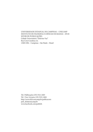 UNIVERSIDADE ESTADUAL DE CAMPINAS – UNICAMP 
INSTITUTO DE FILOSOFIA E CIÊNCIAS HUMANAS – IFCH 
SETOR DE PUBLICAÇÕES 
Cidade Universitária “Zeferino Vaz” 
Rua Cora Coralina s/n. 
13083-896 – Campinas – São Paulo – Brasil 
Tel.: Publicações (19) 3521.1603 
Tel. / Fax: Livraria: (19) 3521.1604 
http://www.ifch.unicamp.br/publicacoes 
pub_ifch@unicamp.br 
www.facebook.com/pubifch 
 