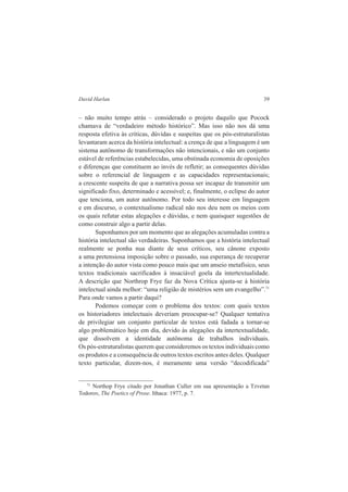David Harlan 39 
– não muito tempo atrás – considerado o projeto daquilo que Pocock 
chamava de “verdadeiro método histórico”. Mas isso não nos dá uma 
resposta efetiva às críticas, dúvidas e suspeitas que os pós-estruturalistas 
levantaram acerca da história intelectual: a crença de que a linguagem é um 
sistema autônomo de transformações não intencionais, e não um conjunto 
estável de referências estabelecidas, uma obstinada economia de oposições 
e diferenças que constituem ao invés de refletir; as consequentes dúvidas 
sobre o referencial de linguagem e as capacidades representacionais; 
a crescente suspeita de que a narrativa possa ser incapaz de transmitir um 
significado fixo, determinado e acessível; e, finalmente, o eclipse do autor 
que tenciona, um autor autônomo. Por todo seu interesse em linguagem 
e em discurso, o contextualismo radical não nos deu nem os meios com 
os quais refutar estas alegações e dúvidas, e nem quaisquer sugestões de 
como construir algo a partir delas. 
Suponhamos por um momento que as alegações acumuladas contra a 
história intelectual são verdadeiras. Suponhamos que a história intelectual 
realmente se ponha nua diante de seus críticos, seu cânone exposto 
a uma pretensiosa imposição sobre o passado, sua esperança de recuperar 
a intenção do autor vista como pouco mais que um anseio metafísico, seus 
textos tradicionais sacrificados à insaciável goela da intertextualidade. 
A descrição que Northrop Frye faz da Nova Crítica ajusta-se à história 
intelectual ainda melhor: “uma religião de mistérios sem um evangelho”.71 
Para onde vamos a partir daqui? 
Podemos começar com o problema dos textos: com quais textos 
os historiadores intelectuais deveriam preocupar-se? Qualquer tentativa 
de privilegiar um conjunto particular de textos está fadada a tornar-se 
algo problemático hoje em dia, devido às alegações da intertextualidade, 
que dissolvem a identidade autônoma de trabalhos individuais. 
Os pós-estruturalistas querem que consideremos os textos individuais como 
os produtos e a consequência de outros textos escritos antes deles. Qualquer 
texto particular, dizem-nos, é meramente uma versão “decodificada” 
71 Northop Frye citado por Jonathan Culler em sua apresentação a Tzvetan 
Todorov, The Poetics of Prose. Ithaca: 1977, p. 7. 
 