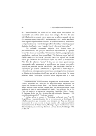 40 A História Intelectual e o Retorno da... 
ou ‘”transcodificada” de outros textos, textos cujos antecedentes são 
encontrados em outros textos ainda mais antigos. Por trás do texto 
individual existem somente outros textos que se referem (quando não são 
eles mesmos auto-referenciais) a ainda outros textos, e assim por diante, 
num regresso aparentemente infinito. A referência torna-se intertextual, 
a origem se dissolve, e o texto é dispersado. E de embalo vai junto qualquer 
distinção significativa entre “grandes livros” e livros de historinhas.72 
Na realidade, entretanto, ninguém, nem mesmo entre os 
pós-estruturalistas, tem qualquer dificuldade em diferenciar os “grandes 
livros” dos livros de historinhas.73 Nem mesmo Barthes, que por primeiro 
popularizou a noção de “intertextualidade.” Ele distingue textos “legíveis” 
(lisible) dos textos “escritíveis” (scritiblé). Por textos “legíveis” ele entende 
textos que obedecem às convenções aceitas de leitura e interpretação. 
Pelo fato de sabermos “como” lê-los, nós os lemos passivamente, 
encontrando neles exatamente o significados que nossas convenções 
identificam para nós. Textos “escritíveis”, por outro lado, desafiam as 
convenções que isolam e identificam o significado no texto “legível”, 
o leitor tem de entrar pessoalmente no texto, tem de participar ativamente 
na fabricação de qualquer significado que ali se desenvolva. Em outras 
palavras, textos “escritíveis” forçam o leitor, enquanto este lê, a estar 
72 Intertextualidade é associada mais de perto com Roland Barthes e Julia 
Kristeva, mas a idéia não é nova para eles. Jorge Luis Borges, por exemplo, tem 
jogado com essa noção durante anos. Cf. sua história “As ruínas circulares”, in: 
Borges, Fictions, como um bom exemplo. Para uma tentativa de salvar o texto 
autônomo da goela da intertextualidade, cf. Stanley Fish, Is There a Text in This 
Class: the authority of interpretive communities. Cambridge: 1980; e Geofrey 
H. Hartman, Saving the Text: literature/Derrida/philosophy. Baltimore: 1981, 
especialmente o capítulo 5, “Words and wounds”. 
73 LaCapra afirma o mesmo; cf. “Rethinking intellectual history”, p. 51. 
Os problemas e desentendimentos têm a ver menos com a identificação de 
trabalhos canónicos que em decidir como interpretá-los. Para uma discussão 
interessanten de (e uma resposta a) ataques recentes sobre o cânone na história 
literária americana, cf. Werner Sollors, “A critique of pure pluralism”, In: Scavan 
Bercovitch (ed.), Reconstructing American Literary History, Cambridge, 1986, 
p. 250-279. 
 