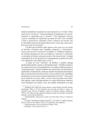 David Harlan 41 
também mentalmente compondo um texto alternativo ou “virtual”. Deste 
modo, textos “escritíveis” “iniciam produções de significado, ao invés de 
transmitir os significados por si mesmos”.74 Eles despertam, cultivam 
e guiam a produção de significados por parte do leitor. Eles convidam 
o leitor a reescrevê-los, seduzindo o leitor a tornar-se um escritor. Isto 
é o que Barthes queria dizer quando afirmou que “o texto que você escreve 
deve provar que ele me deseja.75 
LaCapra provavelmente tinha alguma coisa como isso em mente 
ao formular a distinção entre “trabalhos complexos” e “documentos”. 
Assim como os textos “escritíveis” de Barthes, os “trabalhos complexos” 
de LaCapra distinguem-se por sua tendência a subverter os protocolos 
e convenções de leitura comumente aceitos. Eles desenvolvem “a função 
contestadora do ato de questionar [os entendimentos recebidos] de modo 
a ter implicações mais amplas para o viver”.76 
A noção de texto “escritível”, de Barthes, é também análoga 
à definição de trabalho “canônico”, de Frank Kermode.77 Trabalhos canônicos 
são aqueles textos que têm gradualmente se revelado multidimensionais e 
“omnisignificantes”, aqueles trabalhos que produziram uma plenitude de 
significados e interpretações, sendo que somente uma pequena porcentagem 
deles se faz presente numa única leitura. Textos canônicos têm “qualidades 
não detectáveis exceto num momento apropriado no futuro”.78 Eles geram 
novos modos de ver coisas velhas, e novas coisas que nunca vimos antes. 
Não importa o quão sub-repticiamente ou o quão radicalmente mudemos 
nossa abordagem em relação a eles, eles sempre responderão com algo 
74 Wolfgang Iser citado por Jerome Bruner, Actual Minds, Possible Worlds. 
Cambridge: 1986, p. 25. Iser declarou que esse tipo de leitura é “único em 
literatura”; Iser, The act of reading: a theory of aesthetic response. Baltimore: 
1978, p. 109. Mas em lugar algum ele explicou porque ele não pode ser aplicado 
também a outras formas narrativas. 
75 Roland Barthes. The pleasure of the Text, New York: 1975, p. 6, ênfase no 
original. 
76 LaCapra, “Rethinking intellectual history”, p. 65. Mas cf. também LaCapra, 
History and Criticism. Ithaca: 1985, p. 18 e seguintes, 38 e seguintes. 
77 Frank Kermode. Forms of attention, Chicago, 1985. 
78 Kermode. Forms of attention, p. 75. 
 