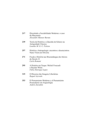 217 Discutindo a Sociabilidade Moderna: o caso 
da Maçonaria 
Alexandre Mansur Barata 
239 Teoria da História e a Questão de Gênero na 
Antiguidade Clássica 
Lourdes M. G. C. Feitosa 
257 História e Antropologia: encontros e desencontros 
Nanci Vieira de Oliveira 
271 Ficção e História nas Bruzundangas dos Inícios 
do Século 21 
Carlo Romani 
295 A História em Xeque: Michel Foucault 
e Hayden White 
Fábio Henrique Lopes 
319 O Discurso das Imagens Libertárias 
Raquel Azevedo 
353 El Pensamiento Moderno y el Pensamiento 
Posmoderno em Arqueología 
Andrés Zarankin 
 