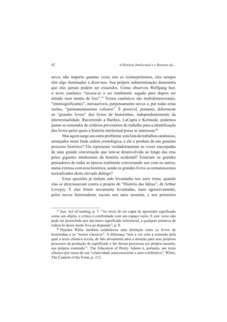42 A História Intelectual e o Retorno da... 
novo; não importa quantas vezes nós os reinterpretemos, eles sempre 
têm algo iluminador a dizer-nos. Sua própria indeterminação demonstra 
que eles jamais podem ser exauridos. Como observou Wolfgang Iser, 
o texto canônico “recusa-se a ser totalmente sugado para depois ser 
atirado num monte de lixo”.79 Textos canônicos são multidimensionais, 
“omnisignificantes”, inexauríveis, perpetuamente novos e, por todas estas 
razões, “permanentemente valiosos”. É possível, portanto, diferenciar 
os “grandes livros” dos livros de historinhas, independentemente da 
intertextualidade. Recorrendo a Barthes, LaCapra e Kermode, podemos 
juntar os remendos de critérios provisórios de trabalho para a identificação 
dos livros pelos quais a história intelectual possa se interessar.80 
Mas agora surge um outro problema: esta lista de trabalhos canônicos, 
arranjados nesta linda ordem cronológica, é ela o produto de um genuíno 
processo histórico? Ela representa verdadeiramente as vozes encorpadas 
de uma grande conversação que tem-se desenvolvido ao longo das eras 
pelos gigantes intelectuais da história ocidental? Estariam os grandes 
pensadores de todas as épocas realmente conversando uns com os outros, 
numa extensa conversa histórica, sendo os grandes livros os remanescentes 
textualizados deste elevado diálogo? 
Estas questões já tinham sido levantadas nos anos trinta, quando 
elas se direcionavam contra o projeto de “História das Idéias”, de Arthur 
Lovejoy. E elas foram novamente levantadas, mais agressivamente, 
pelos novos historiadores sociais nos anos sessenta, e nos primeiros 
79 Iser. Act of reading, p. 7. “Ao invés de ser capar de apreender significado 
como um objeto, o crítico é confrontado com um espaço vazio. E este vazio não 
pode ser preenchido por um único significado referencial, e qualquer tentativa de 
reduzi-lo desse modo leva ao disparate”; p. 8. 
80 Hayden White também estabeleceu uma distinção entre os livros de 
historinhas e os “textos clássicos”. A diferença “tem a ver com a extensão pela 
qual o texto clássico revela, de fato ativamente atrai a atenção para seus próprios 
processos de produção de significado e faz desses processos seu próprio assunto, 
seu próprio conteúdo”’. The Education of Henry Adams é, portanto, um texto 
clássico por causa de sua “criatividade autoconsciente e auto-celebrativa”; White, 
The Content of the Form, p. 212. 
 
