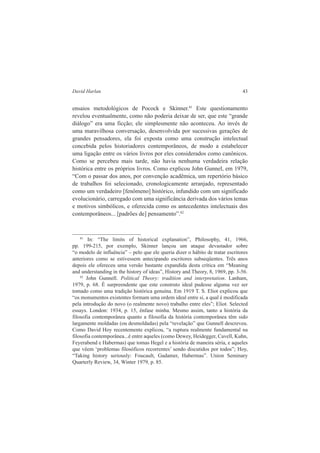 David Harlan 43 
ensaios metodológicos de Pocock e Skinner.81 Este questionamento 
revelou eventualmente, como não poderia deixar de ser, que este “grande 
diálogo” era uma ficção; ele simplesmente não aconteceu. Ao invés de 
uma maravilhosa conversação, desenvolvida por sucessivas gerações de 
grandes pensadores, ela foi exposta como uma construção intelectual 
concebida pelos historiadores contemporâneos, de modo a estabelecer 
uma ligação entre os vários livros por eles considerados como canônicos. 
Como se percebeu mais tarde, não havia nenhuma verdadeira relação 
histórica entre os próprios livros. Como explicou John Gunnel, em 1979, 
“Com o passar dos anos, por convenção acadêmica, um repertório básico 
de trabalhos foi selecionado, cronologicamente arranjado, representado 
como um verdadeiro [fenômeno] histórico, infundido com um significado 
evolucionário, carregado com uma significância derivada dos vários temas 
e motivos simbólicos, e oferecida como os antecedentes intelectuais dos 
contemporâneos... [padrões de] pensamento”.82 
81 In: “The limits of historical explanation”, Philosophy, 41, 1966, 
pp. 199-215, por exemplo, Skinner lançou um ataque devastador sobre 
“o modelo de influência” – pelo que ele queria dizer o hábito de tratar escritores 
anteriores como se estivessem antecipando escritores subseqüentes. Três anos 
depois ele ofereceu uma versão bastante expandida desta crítica em “Meaning 
and understanding in the history of ideas”, History and Theory, 8, 1969, pp. 3-56. 
82 John Gunnell. Political Theory: tradition and interpretation. Lanham, 
1979, p. 68. É surpreendente que este construto ideal pudesse alguma vez ser 
tomado como uma tradição histórica genuína. Em 1919 T. S. Eliot explicou que 
“os monumentos existentes formam uma ordem ideal entre si, a qual é modificada 
pela introdução do novo (o realmente novo) trabalho entre eles”; Eliot. Selected 
essays. London: 1934, p. 15, ênfase minha. Mesmo assim, tanto a história da 
filosofia contemporânea quanto a filosofia da história contemporânea têm sido 
largamente moldadas (ou desmoldadas) pela “revelação” que Gunnell descreveu. 
Como David Hoy recentemente explicou, “a ruptura realmente fundamental na 
filosofia contemporânea...é entre aqueles (como Dewey, Heidegger, Cavell, Kuhn, 
Feyerabend e Habermas) que tomas Hegel e a história de maneira séria, e aqueles 
que vêem ‘problemas filosóficos recorrentes’ sendo discutidos por todos”; Hoy, 
“Taking history seriously: Foucault, Gadamer, Habermas”. Union Seminary 
Quarterly Review, 34, Winter 1979, p. 85. 
 
