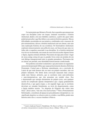 44 A História Intelectual e o Retorno da... 
Foi neste ponto que Skinner e Pocock, face a questões que ameaçavam 
expor sua disciplina como um truque, tentaram reconstruir a história 
intelectual, dando a ela seus trabalhos canônicos, a partir dos quais todos 
poderiam perceber o que lhes faltava: um contexto histórico genuíno. Mas as 
dificuldades encontradas em sua tentativa, combinadas com o massacre do 
pós-estruturalismo, deixou a história intelectual com um cânone, mas sem 
uma explicação histórica de sua existência. Os historiadores intelectuais 
exploram minuciosamente uma pilha de ossos, em busca do que uma vez 
tinha sido o esqueleto associado à sua disciplina. Se a história intelectual 
tiver de ser reconstruída, este monte de ossos deverá receber alguma forma 
e figura, alguma estrutura definida. Precisamos de algo para tomar o lugar 
de nossa antiga crença de que os grandes livros eram um produto de um 
real diálogo transgeracional entre os grandes pensadores. Precisamos dar 
ao cânone um passado, uma identidade historicamente condicionada. 
Nós podemos encontrar exatamente o que precisamos no argumento 
acerca da interpretação bíblica que surgiu primeiramente durante a Reforma 
Protestante. Central para a Reforma, naturalmente, era a convicção de 
Lutero de que todo homem não era mais seu próprio sacerdote, mas seu 
próprio intérprete. Por detrás desta convicção repousam duas crenças 
ainda mais básicas: primeiro, que as escrituras eram auto-suficientes 
e auto-interpretativas, que elas possuíam um sentido claro, fixo 
e determinado que emergia diretamente do próprio texto, sem qualquer 
auxilio do complicado aparato interpretativo que a Igreja gradualmente 
desenvolveu, e que agora exigia; e, em segundo lugar, que as escrituras 
deveriam ser tomadas literalmente, ao invés de alegoricamente, como 
a Igreja também insistia. “As alegorias de Orígenes não valem uma 
titica”, dizia Lutero, “elas são o lixo da Escritura.”83 Para o Protestantismo 
Reformador, a insistência da Igreja nos procedimentos interpretativos e no 
significado alegórico se colocava entre os cristãos e sua Bíblia, pondo uma 
barreira entre eles e o acesso imediato à Palavra. 
83 Lutero citado por Susan A. Handelman. The Slayers of Moses: the emergence 
of rabinic interpretation in modern literary theory. Albany: 1982, p. 123. 
 