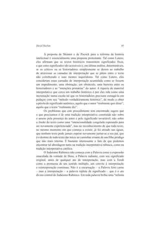 David Harlan 45 
A proposta de Skinner e de Pocock para a reforma da história 
intelectual é essencialmente uma proposta protestante. Tal como Lutero, 
eles afirmam que os textos históricos transmitem significados fixos, 
e que estes significados são acessíveis e, em última análise, determináveis, 
se os críticos ou os historiadores simplesmente se derem ao trabalho 
de atravessar as camadas de interpretação que se põem entre o texto 
não corroborado e suas mentes inquiridoras. Tal como Lutero, eles 
consideram estas camadas de interpretação acumulada como se fossem 
um impedimento, uma obstrução, um obstáculo, uma barreira entre os 
historiadores e as “intenções primárias” do autor. A riqueza do material 
interpretativo que cerca um trabalho histórico é por eles tida como uma 
incrustação numa escala tal que os historiadores precisam esmagá-la em 
pedaços com seu “método verdadeiramente histórico”, de modo a obter 
a pérola do significado autêntico, aquilo que o autor “realmente quis dizer”, 
aquilo que o texto “realmente diz”. 
Os problemas que este procedimento tem encontrado sugere que 
o que precisamos é de uma tradição interpretativa construída não sobre 
o anseio pela presença do autor e pelo significado invariável, não sobre 
a ilusão do texto como uma “intencionalidade congelada esperando para 
ser novamente experienciada”, mas no reconhecimento de que todo texto, 
no mesmo momento em que começa a existir, já foi atirado nas águas, 
que nenhum texto pode jamais esperar novamente juntar-se a seu pai, que 
é o destino de todo texto dar início ao caminhar errante de um filho pródigo 
que não mais retorna. É bastante interessante o fato de que podemos 
encontrar tal abordagem tanto na tradição interpretativa rabínica, como na 
tradição interpretativa católica. 
O Judaísmo Rabínico não começa com a Palavra como a expressão 
imaculada da vontade de Deus, a Palavra radiante, com seu significado 
original, antes de qualquer ato de interpretação, mas com a Torah 
como a promessa de um sentido múltiplo, um convite à interpretação 
e reinterpretação contínuas. Não é a encarnação – a Palavra feito carne 
– mas a interpretação – a palavra repleta de significado – que é o ato 
divino central do Judaísmo Rabínico. Em toda palavra brilha uma “infinita 
 