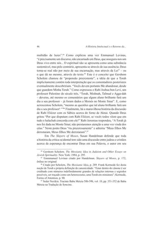 46 A História Intelectual e o Retorno da... 
multidão de luzes”.84 Como explicou uma vez Emmanuel Levinas, 
“é precisamente um discurso, não encarnado em Deus, que assegura-nos um 
Deus vivo entre nós... O espiritual não se apresenta como uma substância 
sustentável, mas pelo contrário, apresenta-se através de sua ausência; Deus 
torna-se real não por meio de sua encarnação, mas através da Lei” – ou 
o que dá no mesmo, através do texto.85 Este é o conceito que Gershom 
Scholem chamou de “propensão preexistente”, a idéia de que a Torah 
implicitamente contém toda interpretação que os comentadores posteriores 
eventualmente descobririam. “Vocês devem portanto Me abandonar, desde 
que guardem Minha Torah.” Como expressou o Rabi Joshua ben Levi, um 
professor Palestino do século três, “Torah, Mishnah, Talmud e Agga-dah 
– deveras, até mesmo os comentários que algum aluno brilhante fará um 
dia a seu professor – já foram dados a Moisés no Monte Sinai”. E, como 
acrescentou Scholem, “mesmo as questões que tal aluno brilhante fará um 
dia a seu professor! ‘”86 Finalmente, há a maravilhosa história da discussão 
de Rabi Eliézer com os Sábios acerca do forno de Aknai. Quando Deus 
gritou “Por que disputam com Rabi Eliézer, se vocês todos vêem que em 
tudo o halachah concorda com ele!” Rabi Jeremias respondeu, “A Torah já 
nos foi dada no Monte Sinai; não prestaremos atenção a uma voz vinda dos 
céus.” Neste ponto Deus “riu prazerosamente” e admitiu “Meus filhos Me 
derrotaram, Meus filhos Me derrotaram”.87 
Em The Slayers of Moses, Susan Handelman defende que toda 
a história da crítica ocidental tem sido uma discussão entre judeus e cristãos 
acerca da esperança de encontrar Deus em sua Palavra, o autor em seu 
84 Gershom Scholem. The Messianic Idea in Judaism and Other Essays on 
Jewish Spirituality. New York: 1984, p. 295. 
85 Emmmanuel Levinas citado por Handelman. Slayers of Moses, p. 172, 
ênfase no original. 
86 Citado por Scholem, The Messianic Idea, p. 289. Frank Kermode fez desta 
noção de Torah a própria definição de canonicidade: “Estar dentro do cânone é ser 
creditado com números indefinidamente grandes de relações internas e segredos 
possíveis, ser traçado como um heterocosmo, uma Torah em miniatura”; Kermode, 
Forms of Attention, p. 90. 
87 Seder Nezikin. Tractate Baba Metzia 58b-59b, vol. 10, pp. 351-352 de Baba 
Metzia na Tradução de Soncino. 
 