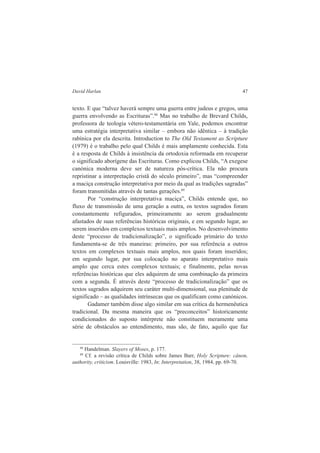David Harlan 47 
texto. E que “talvez haverá sempre uma guerra entre judeus e gregos, uma 
guerra envolvendo as Escrituras”.88 Mas no trabalho de Brevard Childs, 
professora de teologia vétero-testamentária em Yale, podemos encontrar 
uma estratégia interpretativa similar – embora não idêntica – à tradição 
rabínica por ela descrita. Introduction to The Old Testament as Scripture 
(1979) é o trabalho pelo qual Childs é mais amplamente conhecida. Esta 
é a resposta de Childs à insistência da ortodoxia reformada em recuperar 
o significado aborígene das Escrituras. Como explicou Childs, “A exegese 
canónica moderna deve ser de natureza pós-crítica. Ela não procura 
repristinar a interpretação cristã do século primeiro”, mas “compreender 
a maciça construção interpretativa por meio da qual as tradições sagradas” 
foram transmitidas através de tantas gerações.89 
Por “construção interpretativa maciça”, Childs entende que, no 
fluxo de transmissão de uma geração a outra, os textos sagrados foram 
constantemente refigurados, primeiramente ao serem gradualmente 
afastados de suas referências históricas originais, e em segundo lugar, ao 
serem inseridos em complexos textuais mais amplos. No desenvolvimento 
deste “processo de tradicionalização”, o significado primário do texto 
fundamenta-se de três maneiras: primeiro, por sua referência a outros 
textos em complexos textuais mais amplos, nos quais foram inseridos; 
em segundo lugar, por sua colocação no aparato interpretativo mais 
amplo que cerca estes complexos textuais; e finalmente, pelas novas 
referências históricas que eles adquirem de uma combinação da primeira 
com a segunda. É através deste “processo de tradicionalização” que os 
textos sagrados adquirem seu caráter multi-dimensional, sua plenitude de 
significado – as qualidades intrínsecas que os qualificam como canónicos. 
Gadamer também disse algo similar em sua crítica da hermenêutica 
tradicional. Da mesma maneira que os “preconceitos” historicamente 
condicionados do suposto intérprete não constituem meramente uma 
série de obstáculos ao entendimento, mas são, de fato, aquilo que faz 
88 Handelman. Slayers of Moses, p. 177. 
89 Cf. a revisão crítica de Childs sobre James Barr, Holy Scripture: cânon, 
authority, criticism. Louisville: 1983, In: Interpretation, 38, 1984, pp. 69-70. 
 