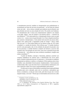 48 A História Intelectual e o Retorno da... 
o entendimento possível, também as interpretações que gradualmente se 
acumularam em torno de um texto em particular – ou em torno do cânone 
como um todo – são as únicas entradas que podemos possivelmente usar 
para abordar um texto ou uma coleção de textos. De acordo com Gadamer, 
“O entendimento não é nunca um comportamento subjetivo em relação 
a um dado ‘objeto’, mas em relação a sua história efetiva – a história de 
sua influência”.90 Em outras palavras, a interpretação forma o meio no qual 
o texto vive – o único meio no qual ele pode viver. Sem o líquido amniótico 
que sustenta a interpretação, o texto jamais teria nascido em nossas mãos, 
jamais teria sobrevivido à imprudente perda de tempo.91 Talvez tenha 
sido isto que T. S. Eliot tenha falado em seu famoso artigo de 1919 sobre 
a tradição e o sentido da história. Eliot afirmou que “o sentido histórico 
envolve uma percepção, não só da condição de passado do passado, mas 
de sua presença; o sentido histórico compele um homem a escrever não 
somente com a sua geração em seus ossos, mas com a sensação de que toda 
a literatura de ... sua cultura tem uma existência simultânea, compõe uma 
ordem simultânea”.92 
A partir de Barthes, LaCapra e Kermode, podemos construir um 
conjunto trabalhável de critérios para a identificação dos livros pelos 
quais a história intelectual deveria se interessar; e, recorrendo às tradições 
interpretativas rabínica e católica, e a Gadamer e Eliot, podemos dar a estes 
trabalhos uma identidade historicamente fundamentada e historicamente 
condicionada. Mas o que deveriam fazer os historiadores intelectuais com 
estes materiais? Quais são nossas responsabilidades particulares? 
Foi dito uma vez que os historiadores sustentam uma responsabilidade 
primária para com o passado, para com os escritores e pensadores que 
lemos e estudamos, se não por outra razão, pelo fato de que eles viveram 
naquele tempo, e nós não.93 Dizem que os historiadores devem levar a cabo 
90 Gadamer. Truth and Method, p. xix. 
91 Kermode. Forms of Attention, p. 36. 
92 Eliot. Selected essays, p. 14. 
93 E. P. Thompson. The Making of the English Working Class. New York: 
1963, p. 12-13; Rorty. Consequences of Pragmatism, p. 200 e seguintes, 
especialmente a página 202. 
 