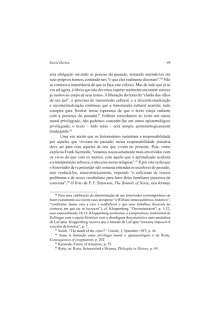 David Harlan 49 
esta obrigação ouvindo as pessoas do passado, tentando entendê-los em 
seus próprios termos, contando-nos “o que eles realmente disseram”.94 Não 
se contesta a importância de que se faça este esforço. Mas de tudo que já se 
viu até agora, é óbvio que não devemos esperar realmente encontrar autores 
já mortos no corpo de seus textos. A liberação do texto do “clarão dos olhos 
de seu pai”, o processo de transmissão cultural, e a descontextualização 
e recontextualização contínuas que a transmissão cultural acarreta, tudo 
conspira para frustrar nossa esperança de que o texto esteja radiante 
com a presença do passado.95 Embora concedamos ao texto um status 
moral privilegiado, não podemos conceder-lhe um status epistemológico 
privilegiado; o texto – todo texto – será sempre epistemologicamente 
inadequado.96 
Uma vez aceito que os historiadores sustentam a responsabilidade 
por aqueles que viveram no passado, nossa responsabilidade primária 
deve ser para com aqueles de nós que vivem no presente. Pois, como 
explicou Frank Kermode, “estamos necessariamente mais envolvidos com 
os vivos do que com os mortos, com aquilo que o aprendizado acalenta 
e a interpretação refresca, e não com meras relíquias”.97 É por esta razão que 
o historiador deve pretender não somente entender os escritores do passado, 
mas reeducá-los, anacronisticamente, impondo “o suficiente de nossos 
problemas e de nosso vocabulário para fazer deles familiares parceiros de 
conversa”.98 O livro de P. F. Strawson, The Bounds of Sense, nos fornece 
94 Para uma celebração da determinação de um historiador contemporâneo de 
fazer exatamente isso (neste caso, recuperar “o William James autêntico, histórico”, 
“confrontar James cara a cara e estabelecer o que seus trabalhos disseram no 
contexto em que ele os escreveu”), cf. Kloppenberg. “Deconstruction”, p. 3-22, 
mas especialmente 18-19. Kloppenberg contrastou o compromisso tradicional de 
Hollinger com o sujeito histórico com a abordagem desconstrutiva auto-anuladora 
de LaCapra. Kloppenberg receava que o método de LaCapra “tornasse impossível 
a escrita da história”; p. 7. 
95 Smith. “The death of the critic?”. Untold, 3, Sptember 1987, p. 46. 
96 Anna A distinção entre privilégio moral e epistemológico é de Rorty. 
Consequences of pragmatism, p. 202. 
97 Kermode. Forms of Attention, p. 75. 
98 Rorty, in: Rorty, Schneewind e Skinner, Philosphy in History, p. 49. 
 