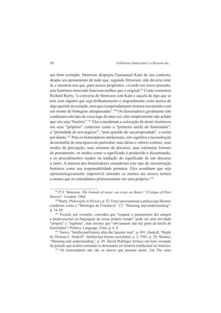 50 A História Intelectual e o Retorno da... 
um bom exemplo. Strawson despojou Emmanuel Kant de seu contexto, 
despiu seu pensamento de tudo que, segundo Strawson, não deveria estar 
lá, e mostrou-nos que, para nossos propósitos, vivendo em nosso presente, 
este kantismo renovado funciona melhor que o original.99 Como comentou 
Richard Rorty, “a conversa de Strawson com Kant é aquela do tipo que se 
tem com alguém que seja brilhantemente e originalmente certo acerca de 
algo querido ao coração, mas que exasperadamente mistura seu assunto com 
um monte de bobagens ultrapassadas”.100 Os historiadores geralmente não 
condenam este tipo de coisa logo de uma vez; eles simplesmente não acham 
que isto seja “história”.101 Eles consideram a colocação de atores históricos 
em seus “próprios” contextos como a “primeira tarefa do historiador”, 
a “prioridade de seu negócio”, “uma questão de sua propriedade”, e assim 
por diante.102 Para os historiadores intelectuais, isto significa a reconstrução 
da mentalité de uma época em particular, suas idéias e valores centrais, seus 
modos de percepção, seus sistemas de discurso, suas estruturas formais 
de pensamento, os modos como o significado é produzido e disseminado, 
e os procedimentos usados na tradução do significado de um discurso 
a outro. A maioria dos historiadores consideram este tipo de reconstrução 
histórica como sua responsabilidade primária. Eles acreditam que seja 
epistemologicamente impossível entender os mortos em nossos termos 
a menos que os entendamos primeiramente em seus próprios.103 
99 P. F. Strawson. The bounds of sense: an essay on Kant’s “Critique of Pure 
Reason”. London: 1966. 
100 Rorty. Philosophy in History, p. 52. Esta é precisamente a prática que Skinner 
condenou como a “Mitologia da Coerência”. Cf. “Meaning and understanding”, 
p. 16-20. 
101 Pocock, por exemplo, concedeu que “resgatar o pensamento dos antigos 
e predecessores na linguagem de nosso próprio tempo” pode ser uma atividade 
“própria” e “legítima”, mas insistiu que “obviamente não faz parte da tarefa do 
historiador”; Politics, Language, Time, p. 6, 8. 
102 Toews, “Intellectual history after the liguistic turn”, p. 891; Haskell, “Reply 
by Thomas L. Haskell”. Intellectual history newsletter, n. 3, 1981, p. 29; Skinner, 
“Meaning and understanding”, p. 49. David Hollinger fornece um bom exemplo 
da posição que acabou tornando-se dominante em história intellectual na América. 
103 Os historiadores não são os únicos que pensam assim. Em The aims 
 