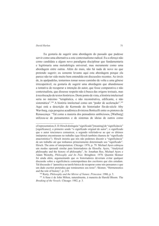 David Harlan 51 
Eu gostaria de sugerir uma abordagem do passado que pudesse 
servir como uma alternativa a este contextualismo radical. Eu a ofereço não 
como candidata a algum novo paradigma disciplinar que fundamentaria 
e legitimaria uma metodologia universal, mas meramente como uma 
abordagem entre outras. Além do mais, não há nada de novo no que 
pretendo sugerir; eu somente levanto aqui esta abordagem porque ela 
parece não ter sido muito bem entendida em discussões recentes. Ao invés 
de, às apalpadelas, tentarmos tomar nosso caminho de volta a uma gênese 
irrecuperável, eu gostaria de sugerir uma abordagem que abandonasse 
a tentativa de recuperar a intenção do autor, que fosse comparativa e não 
contextualista, que dissesse respeito não à busca das origens textuais, mas 
à recolocação de textos históricos. Deste ponto de vista, a história intelectual 
seria no máximo “terapêutica, e não reconstrutiva, edificante, e não 
sistemática”.104 A história intelectual como um “poder de aceleração”.105 
Aqui está a descrição de Kermode do historiador fin-de-siècle Aby 
War-burg, cuja pesquisa acadêmica divinizou Botticelli entre os pintores da 
Renascença: “Tal como a maioria dos pensadores ambiciosos, [Warburg] 
utilizou-se de pensamentos e de sistemas de ideias de outros como 
of representation, E. D. Hirsch distinguiu “significado”[meaning] de “significância” 
[significance], o primeiro sendo “o significado original do autor”, o significado 
que o autor tencionava comunicar, o segundo referindo-se ao que os últimos 
intérpretes encontraram no trabalho (que Hirsch também chamou de “significado 
anacronístico”). Hirsch insistiu que nós não podemos discutir a “significância” 
de um trabalho até que tenhamos primeiramente determinado seu “significado”. 
Hirsch. The aims of interpretation. Chicago: 1976, p. 79. Michael Ayers esboçou 
um modus operandi similar para historiadores da filosofia. Ayers, “Analytical 
philosophy and the history of philosophy”, In: Jonathan Ree, Michael Ayers e 
Adam Westoby, Philosophy and Its Past. Bringhton: 1978. Quentin Skinner 
foi ainda além, argumentando que os historiadores deveriam evitar qualquer 
discussão sobre a significância contemporânea dos escritores que eles estudam. 
Tal discussão é “parasitica na tarefa básica de recuperar como nós pensamos o que 
um dado escritor pretendeu que tomássemos seu texto”; Skinner, “Hermeneutics 
and the role of history”, p. 219. 
104 Rorty. Philosophy and the Mirror of Nature. Princeton: 1980, p. 5. 
105 A frase é de John Milton, naturalmente, à maneira de Harold Bloom. The 
Breaking of the Vessels. Chicago: 1982, p. 3. 
 