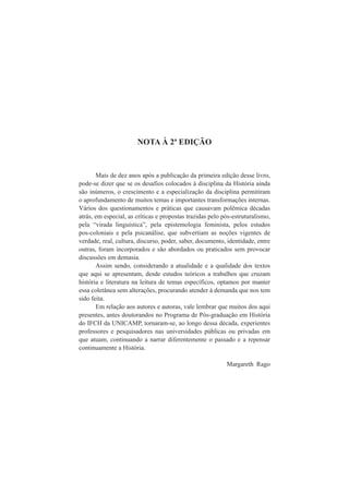 NOTA À 2ª EDIÇÃO 
Mais de dez anos após a publicação da primeira edição desse livro, 
pode-se dizer que se os desafios colocados à disciplina da História ainda 
são inúmeros, o crescimento e a especialização da disciplina permitiram 
o aprofundamento de muitos temas e importantes transformações internas. 
Vários dos questionamentos e práticas que causavam polêmica décadas 
atrás, em especial, as críticas e propostas trazidas pelo pós-estruturalismo, 
pela “virada linguística”, pela epistemologia feminista, pelos estudos 
pos-coloniais e pela psicanálise, que subvertiam as noções vigentes de 
verdade, real, cultura, discurso, poder, saber, documento, identidade, entre 
outras, foram incorporados e são abordados ou praticados sem provocar 
discussões em demasia. 
Assim sendo, considerando a atualidade e a qualidade dos textos 
que aqui se apresentam, desde estudos teóricos a trabalhos que cruzam 
história e literatura na leitura de temas específicos, optamos por manter 
essa coletânea sem alterações, procurando atender à demanda que nos tem 
sido feita. 
Em relação aos autores e autoras, vale lembrar que muitos dos aqui 
presentes, antes doutorandos no Programa de Pós-graduação em História 
do IFCH da UNICAMP, tornaram-se, ao longo dessa década, experientes 
professores e pesquisadores nas universidades públicas ou privadas em 
que atuam, continuando a narrar diferentemente o passado e a repensar 
continuamente a História. 
Margareth Rago 
 