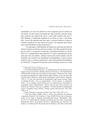 52 A História Intelectual e o Retorno da... 
estimulantes, ao invés de utilizá-los como esquemas que ele poderia ou 
não adotar; ele não estava procurando por algo já pronto, mas por pistas, 
pelo estímulo que poderia dar início a uma onda cerebral toda sua”.106 
Para Warburg, o significado desdobra-se em frente ao texto, e não detrás 
dele. Textos não apontam para trás, para o contexto histórico ou para as 
intenções putativas de seus autores já mortos; eles apontam para frente, 
para as possibilidades ocultas do presente.107 
A recuperação e redistribuição da linguística cartesiana por parte de 
Noam Chomsky nos fornece um bom exemplo. Até 1966, quando Chomsky 
pôs em relevo a Linguística Cartesiana, a gramática filosófica do século 
XVII era “completamente desconhecida.”108 Agora, naturalmente, pouco 
mais que vinte anos depois, sabemos muito acerca desta tradição, mas foi 
Chomsky que ressaltou sua significação contemporânea. O que eu quero 
enfatizar aqui é a natureza presentista e anti-contextualista da abordagem 
de Chomsky.109 Linguística Cartesiana, como Chomsky a descreveu, é uma 
106 Kermode. Forms of Attention, p. 20. 
107 Como Roland Barthes observou, “A unidade de um texto não repousa em sua 
origem, mas em seu destino”; Barthes, Pleasure of the Text, p. 148. Paul Rabinow 
e William Sullivan foram até mais enfáticos a este respeito: “Deixemos claro. O que 
nós queremos entender não é algo detrás do objeto cultural, o texto, mas sim algo 
em frente dele”; Rabinow e Sullivan (eds.) Interpretive Social Science. Berkeley: 
1979, p. 12. Para uma discussão da interpretação legal nessas mesmas linhas, 
cf. Ronald Dworkin, “Law as interpretation”. Critical Inquiry, 9, September 
1982, p. 193 e seguintes. Susan Sontag uma vez reclamou que o historiador ou 
comentador muito freqüentemente “escava atrás do texto, para encontrar um 
subtexto [ou “discurso”] que seja o verdadeiro... O estilo moderno de interpretação 
escava, e enquanto escava, destrói”; Sontag. Against Interpretation. New York: 
1966, p. 25. 
108 Noam Chomsky. Language and Mind. New York: 1968, 1972, p. 16. 
109 Para uma ataque mordaz contra o “curioso procedimento em pesquisa 
e argumento históricos” de Chomsky, cf. Hans Aarleff, From Locke to Saussure: 
essays on the study of language and intellectual history. Minneapolis: 1982, 
pp. 101-119. Aarleff chamou a atenção de Chomsky por este violar “os princípios 
propriamente ditos” da pesquisa histórica, especialmente por fracassar com 
respeito à “coerência geral” do período que ele estuda (p. 102). Mas, como ficará 
 