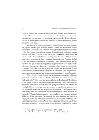 54 A História Intelectual e o Retorno da... 
idéia ou insight do contexto histórico no qual ela está para desaparecer, 
re-situando-a num contexto de interesses contemporâneos de pesquisa, 
fazendo-nos ver que, uma vez re-situada, ela tem o poder de nos informar 
acerca de certas possibilidades do presente – possibilidades que jamais 
havíamos visto antes. 
Exodus and Revolution, de Michael Walzer, fornece um outro exemplo 
do tipo de história que tenho em mente. Exodus and Revolution é uma 
história do Livro do Êxodo como um paradigma de Política revolucionária 
– de fato, como o paradigma gerador de praticamente todo movimento 
revolucionário no Ocidente, desde as revoltas camponesas na Alemanha do 
século XVI à Revolução Puritana na Inglaterra do século XIX, à revolta 
dos bôeres na Africa do Sul, à luta por direitos civis na América do Sul 
e aos movimentos de libertação na América Latina contemporânea. Walzer 
mostrou-nos que os pensadores políticos de praticamente todo credo, desde 
Girolamo Savonarola a Benjamin Franklin e a Karl Marx, têm-se voltado 
à história do Êxodo. Em outras palavras, Exodus and Revolution é uma 
história intelectual tradicional – um relato de como uma ideia em particular, 
como ideia, tem aparecido nos pensamentos de pensadores um após o outro. 
Mas esta obra é mais do que isso. Como os comentadores rabínicos 
gostavam de dizer acerca da Torah, “remexam-na, remexam-na, pois 
tudo está nela.” Uma coisa que está explícita em Exodus and Revolution 
é um ataque explícito à historiografia contextualista. Como notou um dos 
primeiros resenhistas, Walzer “não tem qualquer interesse nos achados da 
erudição bíblica contemporânea, que abalam os significados presentes no 
texto de modo a localizar seu antigo contexto israelita”.115 Walzer descreveu 
tais esforços em sua introdução, descartando-os então como fracassos de 
antemão.116 Sua própria abordagem é governada por um conjunto bastante 
diferente de pressupostos: “ao retornar ao texto original, eu não faço 
alegações acerca das intenções substantivas de seus autores e editores, e eu 
não me comprometo com qualquer visão específica da história real. O que 
realmente aconteceu? Não sabemos. Temos somente esta história, escrita 
115 Virginia Quarterly Review, 62, Summer 1986, p. 531. 
116 Michael Walzer. Exodus and revolution. New York: 1985, p. 8. 
 