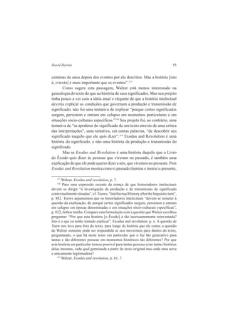 David Harlan 55 
centenas de anos depois dos eventos por ela descritos. Mas a história [isto 
é, o texto] é mais importante que os eventos”.117 
Como sugere esta passagem, Walzer está menos interessado na 
genealogia do texto do que na história de seus significados. Mas seu projeto 
tinha pouco a ver com a idéia atual e elegante de que a história intelectual 
deveria explicar as condições que governam a produção e transmissão de 
significado; não foi uma tentativa de explicar “porque certos significados 
surgem, persistem e entram em colapso em momentos particulares e em 
situações sócio-culturais específicas.”118 Seu projeto foi, ao contrário, uma 
tentativa de “se apoderar do significado de um texto através de uma crítica 
das interpretações”, uma tentativa, em outras palavras, “de descobrir seu 
significado naquilo que ele quis dizer”.119 Exodus and Revolution é uma 
história do significado, e não uma história da produção e transmissão do 
significado. 
Mas se Exodus and Revolution é uma história daquilo que o Livro 
do Êxodo quis dizer às pessoas que viveram no passado, é também uma 
explicação do que ele pode querer dizer a nós, que vivemos no presente. Pois 
Exodus and Revolution mostra como o passado ilumina e instrui o presente, 
117 Walzer. Exodus and revolution, p. 7. 
118 Para uma expressão recente da crença de que historiadores intelectuais 
devem se dirigir “à investigação da produção e da transmissão de significado 
contextualmente situadas”, cf. Toews, “Intellectual History after the linguistic turn”, 
p. 882. Toews argumentou que os historiadores intelectuais “devem se remeter à 
questão da explicação, do porquê certos significados surgem, persistem e entram 
em colapso em épocas determinadas e em situações sócio-culturais específicas”, 
p. 822, ênfase minha. Compare esta formulação com a questão que Walzer escolheu 
perguntar: “Por que esta história [o Êxodo] é tão incessantemente reinventada? 
Isto é o que eu tenho tentado explicar”. Exodus and revolution, p. x. A questão de 
Toew nos leva para fora do texto, para longe da história que ele conta; a questão 
de Walzer somente pode ser respondida se nos movermos para dentro do texto, 
perguntando, o que há neste texto em particular que o faz tão generativo para 
tantas e tão diferentes pessoas em momentos históricos tão diferentes? Por que 
esta história em particular tornou possível para tantas pessoas criar tantas histórias 
delas mesmas, cada qual germinada a partir do texto original mas cada uma nova 
e unicamente legitimadora? 
119 Walzer. Exodus and revolution, p. 61, 7. 
 