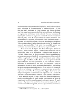 56 A História Intelectual e o Retorno da... 
mesmo enquanto o presente reescreve o passado. Walzer, ao escrever que 
estava interessado no “potencial radical da história do Êxodo”, ele quis 
dizer que estava interessado no Êxodo enquanto uma história que induz 
seus leitores a criarem suas próprias histórias, histórias que são baseadas 
no original, mas histórias que ainda assim são “novas e emanadoras de 
legitimação”, histórias que engendram a atividade humana num desafio 
radical à justiça social. O Êxodo forneceu e continua a fornecer uma 
estrutura narrativa na qual as pessoas podem refletir sobre a escravidão e a 
liberdade, fuga e entrega, opressão e libertação. Isto pode ser, como admitiu 
Walzer, uma abordagem “deliberadamente anacronística” ao passado; mas 
como ele lembrou também, “toda leitura [do passado] é também uma 
construção, uma reinvenção do passado em prol do presente”.120 
O livro de John P. Diggins, The Bard of Savagery, oferece um 
terceiro e último exemplo. Diggins é um historiador intelectual com um 
interesse em teoria social comparativa. Ele explica como a análise de 
Thorstein Veblen acerca do desenvolvimento histórico do capitalismo, 
particularmente a sua explicação de como a riqueza não obtida através do 
trabalho é legitimada na sociedade capitalista, diferencia-se das análises 
oferecidas por Karl Marx e Max Weber. Ele assim procedeu tirando 
propositadamente estes três pensadores de seus contextos históricos 
particulares e amarrando-os a uma única rede intelectual, lendo um 
pensador nos termos do outro, perguntando-lhes questões que eles não 
haviam pensado em perguntar a si mesmos. Dessa maneira ele foi capaz de 
revelar certas limitações e exclusões, certos pensamentos que permaneciam 
impensados no trabalho de cada pensador. Diggins desenvolveu este 
diálogo interrogatório e contestatório com o passado – ele o chamou de 
“um exercício em confrontações teoréticas” – não de modo a criticar Marx 
e Weber por terem deixado escapar o que Veblen alcançou, mas ao invés, 
porque, como Chomsky, ele queria resgatar o pensamento de Veblen do 
esquecimento histórico no qual ele parecia estar escorregando; ele queria 
retornar a ele, reescrevê-lo, re-situá-lo, e fazer-nos ver que, colocado num 
contexto novo e talvez inesperado, ele tenha algo de interessante e valioso 
120 Walzer. Exodus and revolution, 59, p. x, ênfase minha. 
 