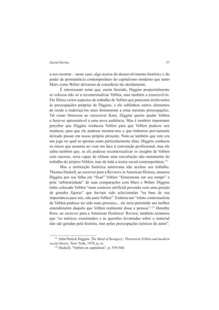 David Harlan 57 
a nos mostrar – neste caso, algo acerca do desenvolvimento histórico e do 
poder de permanência contemporâneo do capitalismo moderno que tanto 
Marx como Weber deixaram de considerar tão detidamente. 
É interessante notar que, assim fazendo, Diggins propositalmente 
se colocou não só a recontextualizar Veblen, mas também a reescrevê-lo. 
Ele filtrou certos aspectos do trabalho de Veblen que pareciam irrelevantes 
às preocupações próprias de Diggins, e ele sublinhou outros elementos 
de modo a endereçá-los mais diretamente a estas mesmas preocupações. 
Tal como Strawson ao reescrever Kant, Diggins queria ajudar Veblen 
a fazer-se apresentável a uma nova audiência. Mas é também importante 
perceber que Diggins reeducou Veblen para que Veblen pudesse nos 
reeducar, para que ele pudesse mostrar-nos o que tínhamos previamente 
deixado passar em nosso próprio presente. Note-se também que este era 
um jogo no qual as apostas eram particularmente altas: Diggins conhecia 
os riscos que assumia ao voar em face à convenção profissional, mas ele 
sabia também que, se ele pudesse recontextualizar os insights de Veblen 
com sucesso, seria capaz de efetuar uma reavaliação não meramente do 
trabalho do próprio Veblen, mas de toda a teoria social contemporânea.121 
Mas a instituição histórica americana não aceitou seu trabalho. 
Thomas Haskell, ao escrever para a Reviews in American History, ensurou 
Diggins por sua falha em “fixar” Veblen “firmemente em seu tempo” e 
pela “arbitrariedade” de suas comparações com Marx e Weber. Diggins 
tinha colocado Veblen “num contexto artificial povoado com uma porção 
de grandes figuras” que haviam sido selecionadas “na base de sua 
importância para nós, não para Veblen”. Embora um “relato contextualista 
de Veblen pudesse ter sido mais prosaico... ele teria permitido um melhor 
entendimento daquilo que Veblen realmente disse e pensou”.122 Dorothy 
Ross, ao escrever para a American Histórica! Review, também reclamou 
que “os teóricos examinados e as questões levantadas sobre o material 
não são geradas pela história, mas pelas preocupações teóricas do autor”. 
121 John Partick Diggins. The Bard of Savagery: Thornstein Veblen and modern 
social theory. New York, 1978, p. xi. 
122 Haskell, “Veblen on capitalism”, p. 559-560. 
 