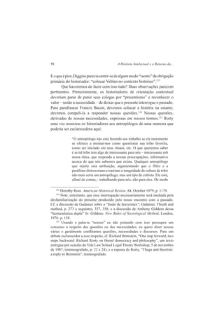 58 A História Intelectual e o Retorno da... 
E o que é pior, Diggins parecia sentir-se de algum modo “isento” da obrigação 
primária do historiador: “colocar Veblen no contexto histórico”.123 
Que haveremos de fazer com isso tudo? Duas observações parecem 
pertinentes. Primeiramente, os historiadores de orientação contextual 
deveriam parar de punir seus colegas por “presentismo” e reconhecer o 
valor – senão a necessidade – de deixar que o presente interrogue o passado. 
Para parafrasear Francis Bacon, devemos colocar a história na estante; 
devemos compeli-la a responder nossas questões.124 Nossas questões, 
derivadas de nossas necessidades, expressas em nossos termos.125 Rorty 
uma vez associou os historiadores aos antropólogos de uma maneira que 
poderia ser esclarecedora aqui: 
“O antropólogo não está fazendo seu trabalho se ele meramente 
se oferece a ensinar-nos como questionar sua tribo favorita, 
como ser iniciado em seus rituais, etc. O que queremos saber 
é se tal tribo tem algo de interessante para nós – interessante sob 
nossa ótica, que responda a nossas preocupações, informativo 
acerca do que nós sabemos que existe. Qualquer antropólogo 
que rejeite esta atribuição, argumentando que o filtro e a 
paráfrase distorceriam e trairiam a integridade da cultura da tribo 
não mais seria um antropólogo, mas um tipo de cultista. Ele está, 
afinal de contas,– trabalhando para nós, não para eles. De modo 
123 Dorothy Ross. American Historical Review, 84, October 1979, p. 1179. 
124 Note, entretanto, que essa interrogação necessariamente será mediada pela 
desfamiliarização do presente produzido pelo nosso encontro com o passado. 
Cf. a discussão de Gadamer sobre a “fusão de horizontes”; Gadamer. Thruth and 
method, p. 273 e seguintes, 337, 358; e a discussão de Anthony Giddens dessa 
“hermenêutica dupla” In: Giddens. New Rules of Sociological Method, London, 
1976: p. 158. 
125 Usando a palavra “nossos” eu não pretendo com isso pressupor um 
consenso a respeito das questões ou das necessidades; eu quero dizer nossas 
várias e geralmente conflitantes questões, necessidades e discursos. Para um 
debate esclarecedor a esse respeito, cf. Richard Bernstein, “One step forward, two 
steps backward: Richard Rorty on liberal democracy and philosophy”, um texto 
entregue por ocasião do Yale Law School Legal Theory Workshop, 5 de novembro 
de 1987, (mimeografado, p. 22 e 24); e a esposta de Rorty, “Thugs and theorists: 
a reply to Bernstein”, mimeografado. 
 