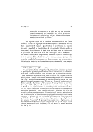 David Harlan 59 
semelhante, o historiador de X, onde X é algo que saibamos 
ser real e importante, está trabalhando para aqueles de nós que 
partilham deste conhecimento, não para nossos desafortunados 
ancestrais que dele não partilham”.126 
Em segundo lugar, se os recentes desenvolvimentos em crítica 
literária e filosofia da linguagem têm de fato solapado a crença num passado 
fixo e determinável, negado a possibilidade de recuperação da intenção 
do autor, e desafiado a plausibilidade da representação histórica, então os 
historiadores contextualistas de idéia fixa deveriam parar de insistir que 
a “prioridade” do historiador deva ser o que agora parece impossível.127 
Os historiadores deveriam simplesmente abandonar a questão acerca do que 
conta ou não como história legítima e aceitar o fato que, como em qualquer outra 
disciplina em ciências humanas, eles não têm, ou parecem não ter, um conjunto 
formalizado e largamente aceito de procedimentos de pesquisa, e que nada de 
126 Rorty. Philosophy in History, p. 6-7. 
127 O convencional torna-se “impraticável”, naturalmente, somente se questiona 
os pressupostos epistemológicos sobre os quais o convencional foi construído. 
Mas, como Kermode salientou, não é necessário que se pergunte tais questões: 
“desde que façamos as coisas do modo como geralmente elas têm sido feitas – ou 
seja, desde que a instituição que garante nossos estudos sustente as ficções que lhes 
dão valor – nós continuaremos a escrever narrativa histórica como se isso fosse 
algo totalmente diferente de produzir ficções, ou a fortiori, de contar mentiras”; 
Frank Kermode. The Gênesis of Secrecy: on the interpretation of narrative. 
Cambridge: 1979, p. 109. Um influente historiador americano que acredita que não 
se deve fazer tais questionamentos é Kloppenberg. Ele recentemente aconselhou 
que seus colegas ignorassem as formas mais virulentas de crítica contemporânea 
e voltassem ao trabalho. Como Rooosevelt dizendo à nação que não há do que 
ter medo, a não ser do próprio medo, Kloppenber queria assegurar a seus colegas 
que eles podem saltar da atual corrente de ceticismo epistemológico simplesmente 
mantendo “a coragem de suas convenções”; Kloppenberg, “Deconstruction”, 
p. 8. Gordon Wood também preveniu seus colegas contra a especulação acerca 
do conjunto “tradicional” de pressuposições subjacentes e legitimadoras da 
história intelectual. “Historiadores que rompem com esta fé”, ele avisou, “assim 
o fazem pondo em risco sua disciplina”; New York Review of Books, December 
16, 1982, p. 59. 
 