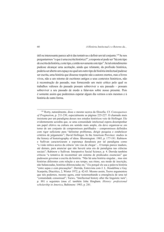 60 A História Intelectual e o Retorno da... 
útil ou interessante parece advir das tentativas e definir um tal conjunto.128 Se nos 
perguntarmos “o que é uma escrita histórica?”, a resposta só pode ser “há este tipo 
de escrita da história, e este tipo, e então novamente este tipo”. Se tal entendimento 
pudesse alcançar uma aceitação, ainda que relutante, da profissão histórica, 
poderia ser aberto um espaço no qual um outro tipo de história intelectual pudesse 
ser escrita, uma história que dissesse respeito não a autores mortos, mas a livros 
vivos, não a um retorno de escritores antigos a seus contextos históricos, não 
à reconstrução do passado, mas fornecendo um meio crítico pelo qual os 
trabalhos valiosos do passado possam sobreviver a seu passado – possam 
sobreviver a seu passado de modo a falar-nos sobre nosso presente. Pois 
é somente assim que poderemos esperar algum dia vermos a nós mesmos e à 
história de outra forma. 
128 Rorty, naturalmente, disse o mesmo acerca da filosofia. Cf. Consequenses 
of Pragmatism, p. 211-230, especialmente as páginas 225-227. O chamado mais 
insistente por um paradigma desses nos estudos históricos veio de Hollinger. Ele 
evidentemente acredita que, se uma comunidade intelectual espera desempenhar 
um papel efetivo na cultura em sentido mais amplo, ela deve organizar-se em 
torno de um conjunto de compromissos partilhados – compromissos definidos 
com rigor suficiente para “delimitar problemas, dirigir pesquisa e estabelecer 
critérios de julgamento”; David Hollinger. In the American Province: studies in 
the history of historiography of ideas. Bloomington: 1985, p. 177-181. Rabinow 
e Sullivan caracterizaram a esperança duradoura por tal paradigma como 
“a visão mítica acerca da ciência ‘em vias de chegar’... O tempo parece maduro, 
até demais, para anunciar que não haverá uma era de paradigma nas ciências 
sociais”; Rabinow e Sullivan. Interpretive Social Science, p. 4. Derrida também 
criticou “a tentativa de reconstituir um sistema de predicados essenciais” que 
pudessem governar a escrita da história. “Não há uma história singular... mas sim 
histórias diferentes com relação a seu tempo, seu ritmo, seu modo de inscrição, 
não balanceadas, histórias diferenciadas etc.” Eis porquê ele usa a palavra história 
“entre aspas e com precauções”. Derrida, Entrevista com J. L. Houdebine e Guy 
Scarpetta, Diacritics, 2, Winter 1972, p. 42-43. Mesmo assim, Toews argumentou 
que nós podemos, mesmo agora, estar testemunhando a emergência de uma tal 
“comunidade consensual”; Toews, “Intellectual history after the linguistic turn”, 
p. 881 e seguintes (mas cf. também John Hingham. History: professional 
scholarship in America, Baltimore: 1983, p. 241. 
 