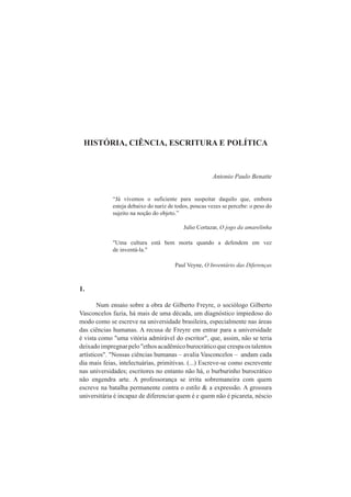 HISTÓRIA, CIÊNCIA, ESCRITURA E POLÍTICA 
Antonio Paulo Benatte 
“Já vivemos o suficiente para suspeitar daquilo que, embora 
esteja debaixo do nariz de todos, poucas vezes se percebe: o peso do 
sujeito na noção do objeto.” 
Julio Cortazar, O jogo da amarelinha 
"Uma cultura está bem morta quando a defendem em vez 
de inventá-la." 
Paul Veyne, O Inventário das Diferenças 
1. 
Num ensaio sobre a obra de Gilberto Freyre, o sociólogo Gilberto 
Vasconcelos fazia, há mais de uma década, um diagnóstico impiedoso do 
modo como se escreve na universidade brasileira, especialmente nas áreas 
das ciências humanas. A recusa de Freyre em entrar para a universidade 
é vista como "uma vitória admirável do escritor", que, assim, não se teria 
deixado impregnar pelo "ethos acadêmico burocrático que crespa os talentos 
artísticos". "Nossas ciências humanas – avalia Vasconcelos – andam cada 
dia mais feias, intelectuárias, primitivas. (...) Escreve-se como escrevente 
nas universidades; escritores no entanto não há, o burburinho burocrático 
não engendra arte. A professorança se irrita sobremaneira com quem 
escreve na batalha permanente contra o estilo & a expressão. A grossura 
universitária é incapaz de diferenciar quem é e quem não é picareta, néscio 
 