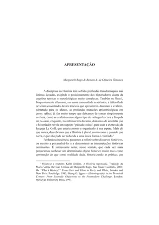 APRESENTAÇÃO 
Margareth Rago & Renato A. de Oliveira Gimenes 
A disciplina da História tem sofrido profundas transformações nas 
últimas décadas, exigindo o posicionamento dos historiadores diante de 
questões teóricas e metodológicas muito complexas. Também no Brasil, 
frequentemente afirma-se, em nossa comunidade acadêmica, a dificuldade 
de serem encontrados textos teóricos que apresentem, discutam e avaliem, 
sobretudo para os alunos, as profundas mutações epistemológicas em 
curso. Afinal, já faz muito tempo que deixamos de contar simplesmente 
os fatos, como se realizássemos algum tipo de radiografia clara e límpida 
do passado, enquanto, nas últimas três décadas, deixamos de acreditar que 
o historiador revela um suposto "passado-coisa", para usar a expressão de 
Jacques Le Goff, que estaria pronto e organizado à sua espera. Mais do 
que nunca, descobrimos que a História é plural, assim como o passado que 
narra, e que não pode ser reduzida a uma única forma e conteúdo.1 
Perdendo a inocência, passamos a refletir sobre discursos históricos, 
ou mesmo a psicanalisá-los e a desconstruir as interpretações históricas 
dominantes. É interessante notar, nesse sentido, que cada vez mais 
procuramos conhecer um determinado objeto histórico muito mais como 
construção do que como realidade dada, historicizando as práticas que 
1 Vejam-se a respeito: Keith Jenkins. A História repensada. Tradução de 
Mario Vilela. Revisão Técnica de Margareth Rago. São Paulo: Contexto, 2001; 
On “What’s History?” From Carr and Elton to Rorty and White, London and 
New York: Routledge, 1995; Georg G. Iggers – Historiography in the Twentieth 
Century. From Scientific Objectivity to the Postmodern Challenge. London: 
Wesleyan University Press, 1997. 
 