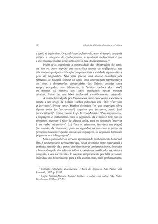 62 História, Ciência, Escritura e Política 
e perito se equivalem. Ora, a diferenciação sendo, a um só tempo, categoria 
estética e categoria do conhecimento, o resultado melancólico é que 
a universidade muitas vezes obra a favor dos obscurantismos."1 
Poder-se-ia questionar a generalidade das observações do autor, 
ou um ou outro aspecto que sua crítica aponta ou negligencia; mas 
dificilmente qualquer retificação comprometeria a validade argumentativa 
geral do diagnóstico. Não seria preciso uma análise exaustiva para 
referendá-la: bastaria folhear ao acaso uma amostragem representativa 
das teses e dissertações universitárias das últimas décadas (para 
sempre relegadas, nas bibliotecas, à "crítica roedora dos ratos") 
ou mesmo da maioria dos livros publicados nessas mesmas 
décadas, frutos de um labor intelectual cientificamente orientado. 
A distinção realçada por Vasconcelos entre escreventes e escritores 
remete a um artigo de Roland Barthes publicado em 1960: "Écrivains 
et écrivants". Nesse texto, Barthes distingue "os que escrevem sobre 
alguma coisa (os 'escreventes') daqueles que escrevem, ponto final 
(os 'escritores')". Como resume Leyla Perrone-Moisés: "Para os primeiros, 
a linguagem é instrumento, para os segundos, ela é meio e fim; para os 
primeiros, escrever é falar de alguma coisa, para os segundos 'escrever 
é um verbo intransitivo'. (...) Para os primeiros, interessa um porquê 
(do mundo, da literatura), para os segundos só interessa o como; os 
primeiros buscam respostas através da linguagem, os segundos formulam 
perguntas na e à linguagem".2 
Mas o que isso teria a ver com a produção do conhecimento histórico? 
Ora, é desnecessário acrescentar que, nessa distinção entre escrevencia e 
escritura, sem dúvida o grosso dos historiadores contemporâneos, formados 
e formatados pela disciplina acadêmica, estariam classificados na primeira 
categoria, a dos escreventes. E isso não simplesmente por falta de talento 
individual dos historiadores para a bela escrita, mas, mais profundamente, 
1 Gilberto Felisberto Vasconcelos. O Xará de Apipucos. São Paulo: Max 
Limonad, 1987, p. 81-82. 
2 Leyla Perrone-Moisés. Roland Barthes: o saber com sabor. São Paulo: 
Brasiliense, 1983, p. 37-38. 
 