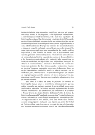 Antonio Paulo Benatte 63 
em decorrência de toda uma cultura cientificista que tem, ela própria, 
uma longa história a ser pesquisada. Essa arqueologia compreenderia, 
a partir da segunda metade do século XVIII, a parte mais significativa da 
historiografia moderna. Mas foi sobretudo a partir do século XIX, quando 
os metodólogos da história tentaram dar-lhe um estatuto científico, que as 
correntes hegemônicas da historiografia abandonaram progressivamente o 
como (identificado a uma descrição pré-científica dos fatos) e objetivaram 
o alcance do porquê (a explicação racional de estruturas não-factuais). Na 
nossa contemporaneidade, com a tão propalada crise dos grandes modelos 
explicativos (e das filosofias da história que os legitimavam), estas 
questões ganharam uma nova relevância. Voltam à baila temas clássicos 
da epistemologia da história: a questão do estatuto do discurso histórico 
e das formas de comunicação do saber produzido pelos historiadores; os 
temas da neutralidade, da objetividade e da subjetividade; as noções de 
"fato" e de "acontecimento"; a natureza do documento, etc. Mas um dos 
temas mais polêmicos das duas últimas décadas é certamente o "retorno 
da narrativa" (para usar a expressão provocadora de Lawrence Stone) na 
escrita contemporânea da história. A reflexão sobre a narrativa – ou, de 
modo mais geral, sobre a escritura – na prática historiográfica tem o mérito 
de reagrupar aquelas questões clássicas sob novos enfoques, livres das 
dogmáticas cientificistas e abertos a uma reavaliação radicalmente crítica 
do discurso histórico. 
Tão amplo é o debate em torno do problema da narrativa na 
historiografia atual, e tantas as competências interdisciplinares que sua 
análise pressupõe, que qualquer pretensão de universalidade soaria como 
generalização apressada. Da filosofia analítica anglo-americana à teoria 
literária estruturalista e pós-estruturalista; da hermenêutica de Gadamer 
e Ricouer à teoria dos tropos literários de Hayden White; da história da 
historiografia ocidental à "metaficção historiográfica" (Linda Hutcheon) no 
romance pós-moderno, como abranger sem disparates tamanha dispersão? 
Na impossibilidade de tudo abarcar, resta uma atitude mais honesta: 
assumir uma perspectiva particular, a de alguém que, como diz Michel 
de Certeau, coloca para si mesmo, no exercício de sua própria prática, 
esta pergunta aparentemente simples: o que é que estou fazendo quando 
 