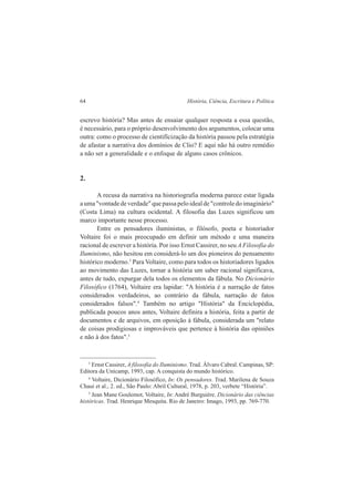 64 História, Ciência, Escritura e Política 
escrevo história? Mas antes de ensaiar qualquer resposta a essa questão, 
é necessário, para o próprio desenvolvimento dos argumentos, colocar uma 
outra: como o processo de cientifícização da história passou pela estratégia 
de afastar a narrativa dos domínios de Clio? E aqui não há outro remédio 
a não ser a generalidade e o enfoque de alguns casos crônicos. 
2. 
A recusa da narrativa na historiografia moderna parece estar ligada 
a uma "vontade de verdade" que passa pelo ideal de "controle do imaginário" 
(Costa Lima) na cultura ocidental. A filosofia das Luzes significou um 
marco importante nesse processo. 
Entre os pensadores iluministas, o filósofo, poeta e historiador 
Voltaire foi o mais preocupado em definir um método e uma maneira 
racional de escrever a história. Por isso Ernst Cassirer, no seu A Filosofia do 
Iluminismo, não hesitou em considerá-lo um dos pioneiros do pensamento 
histórico moderno.3 Para Voltaire, como para todos os historiadores ligados 
ao movimento das Luzes, tornar a história um saber racional significava, 
antes de tudo, expurgar dela todos os elementos da fábula. No Dicionário 
Filosófico (1764), Voltaire era lapidar: "A história é a narração de fatos 
considerados verdadeiros, ao contrário da fábula, narração de fatos 
considerados falsos".4 Também no artigo "História" da Enciclopédia, 
publicada poucos anos antes, Voltaire definira a história, feita a partir de 
documentos e de arquivos, em oposição à fábula, considerada um "relato 
de coisas prodigiosas e improváveis que pertence à história das opiniões 
e não à dos fatos".5 
3 Ernst Cassirer, A filosofia do Iluminismo. Trad. Álvaro Cabral. Campinas, SP: 
Editora da Unicamp, 1993, cap. A conquista do mundo histórico. 
4 Voltaire, Dicionário Filosófico, In: Os pensadores. Trad. Marilena de Souza 
Chauí et al., 2. ed., São Paulo: Abril Cultural, 1978, p. 203, verbete “História”. 
5 Jean Mane Goulemot, Voltaire, In: André Burguière. Dicionário das ciências 
históricas. Trad. Henrique Mesquita. Rio de Janeiro: Imago, 1993, pp. 769-770. 
 